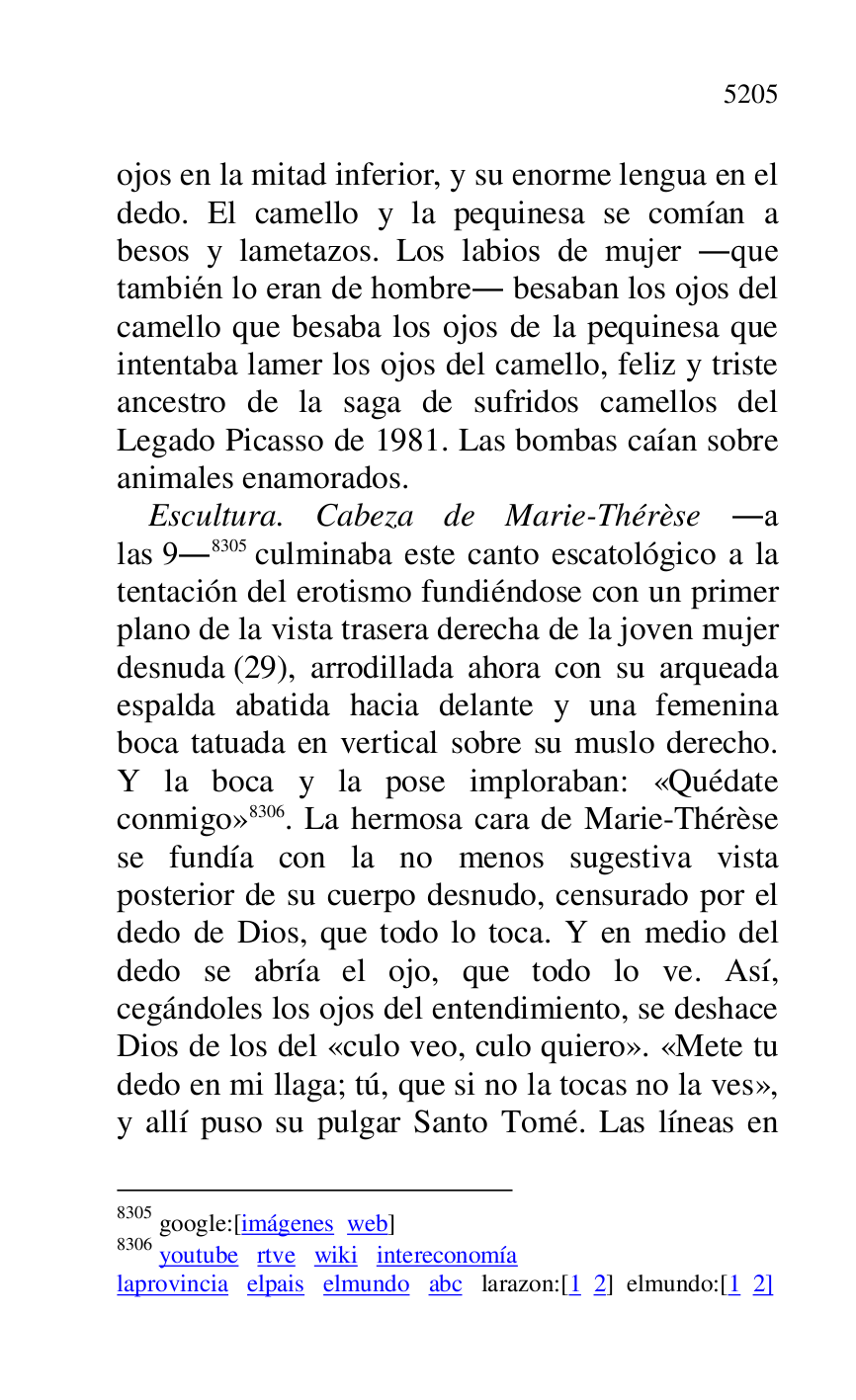 
ojos en la mitad inferior, y su enorme lengua en el 
dedo. El camello y la pequinesa se comían a 
besos y lametazos. Los labios de mujer .que 
también lo eran de hombre. besaban los ojos del 
camello que besaba los ojos de la pequinesa que 
intentaba lamer los ojos del camello, feliz y triste 
ancestro de la saga de sufridos camellos del 
Legado Picasso de 1981. Las bombas caían sobre 
animales enamorados. 

Escultura. Cabeza de Marie-Thérèse .a 
las 9.8305 culminaba este canto escatológico a la 
tentación del erotismo fundiéndose con un primer 
plano de la vista trasera derecha de la joven mujer 
desnuda (29), arrodillada ahora con su arqueada 
espalda abatida hacia delante y una femenina 
boca tatuada en vertical sobre su muslo derecho. 
Y la boca y la pose imploraban: «Quédate 
conmigo» 8306. La hermosa cara de Marie-Thérèse 
se fundía con la no menos sugestiva vista 
posterior de su cuerpo desnudo, censurado por el 
dedo de Dios, que todo lo toca. Y en medio del 
dedo se abría el ojo, que todo lo ve. Así, 
cegándoles los ojos del entendimiento, se deshace 
Dios de los del «culo veo, culo quiero». «Mete tu 
dedo en mi llaga; tú, que si no la tocas no la ves», 
y allí puso su pulgar Santo Tomé. Las líneas en 

8305 google:[imágenes web] 

8306 youtube rtve wiki intereconomía 

laprovincia elpais elmundo abc larazon:[1 2] elmundo:[1 2] 


