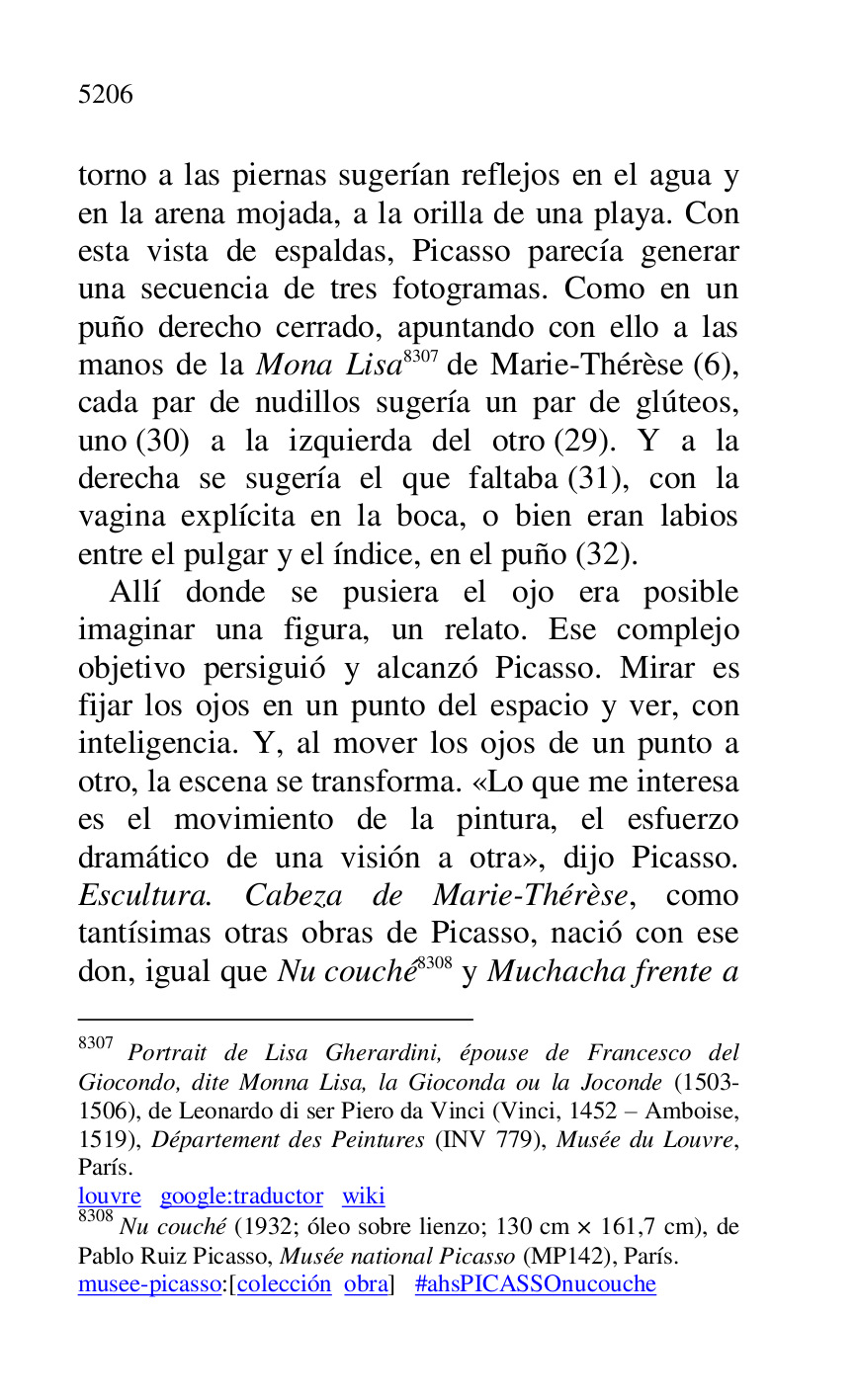 
torno a las piernas sugerían reflejos en el agua y 
en la arena mojada, a la orilla de una playa. Con 
esta vista de espaldas, Picasso parecía generar 
una secuencia de tres fotogramas. Como en un 
puño derecho cerrado, apuntando con ello a las 
manos de la Mona Lisa 8307 de Marie-Thérèse (6), 
cada par de nudillos sugería un par de glúteos, 
uno (30) a la izquierda del otro (29). Y a la 
derecha se sugería el que faltaba (31), con la 
vagina explícita en la boca, o bien eran labios 
entre el pulgar y el índice, en el puño (32). 

8307 Portrait de Lisa Gherardini, épouse de Francesco del 
Giocondo, dite Monna Lisa, la Gioconda ou la Joconde (1503-
1506), de Leonardo di ser Piero da Vinci (Vinci, 1452 R Amboise, 
1519), Département des Peintures (INV 779), Musée du Louvre, 
París. 

louvre google:traductor wiki 

8308 Nu couché (1932; óleo sobre lienzo; 130 cm × 161,7 cm), de 
Pablo Ruiz Picasso, Musée national Picasso (MP142), París. 
musee-picasso:[colección obra] #ahsPICASSOnucouche 

Allí donde se pusiera el ojo era posible 
imaginar una figura, un relato. Ese complejo 
objetivo persiguió y alcanzó Picasso. Mirar es 
fijar los ojos en un punto del espacio y ver, con 
inteligencia. Y, al mover los ojos de un punto a 
otro, la escena se transforma. «Lo que me interesa 
es el movimiento de la pintura, el esfuerzo 
dramático de una visión a otra», dijo Picasso. 
Escultura. Cabeza de Marie-Thérèse, como 
tantísimas otras obras de Picasso, nació con ese 
don, igual que Nu couché 8308 y Muchacha frente a 


