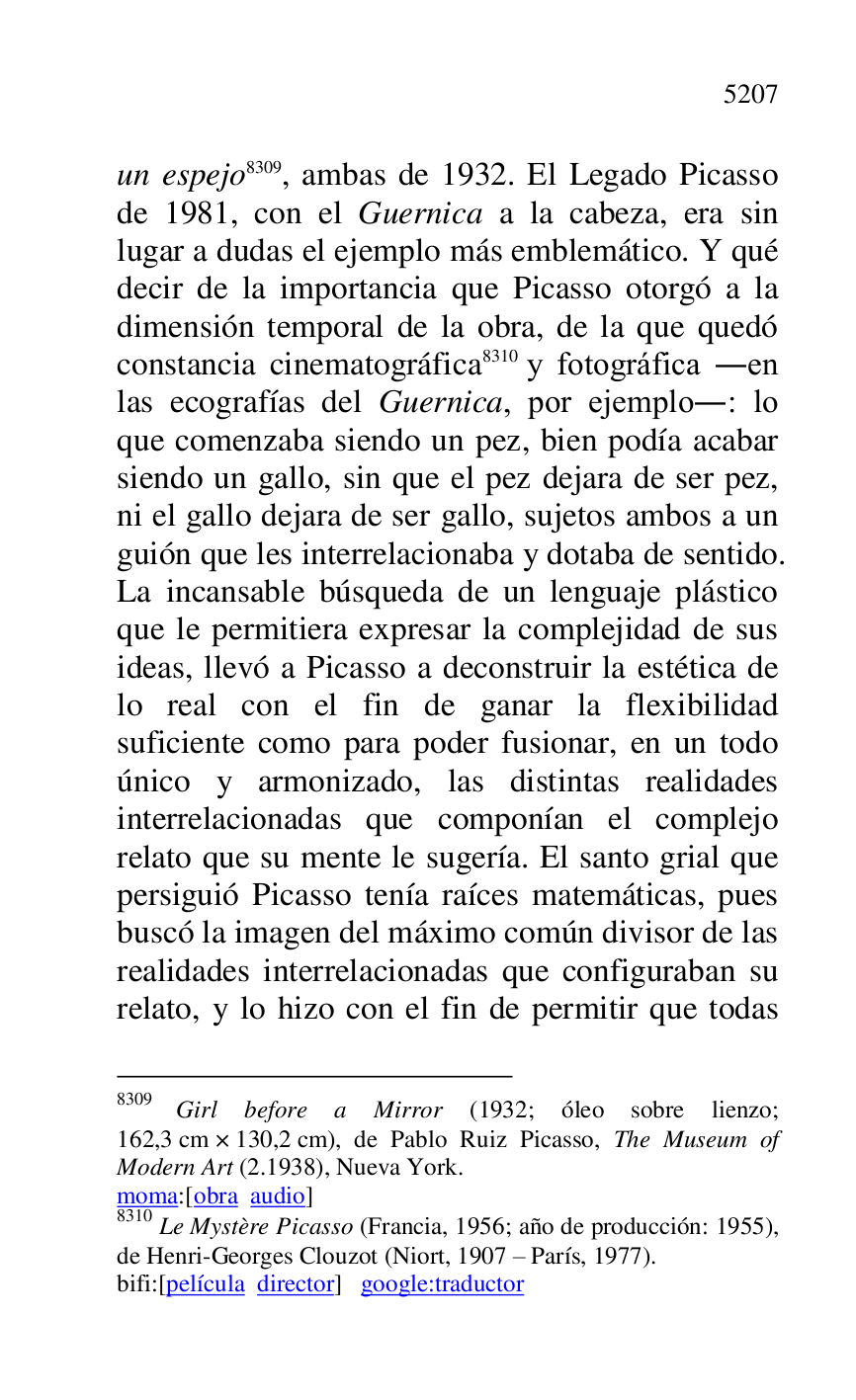 
un espejo 8309, ambas de 1932. El Legado Picasso 
de 1981, con el Guernica a la cabeza, era sin 
lugar a dudas el ejemplo más emblemático. Y qué 
decir de la importancia que Picasso otorgó a la 
dimensión temporal de la obra, de la que quedó 
constancia cinematográfica 8310 y fotográfica .en 
las ecografías del Guernica, por ejemplo.: lo 
que comenzaba siendo un pez, bien podía acabar 
siendo un gallo, sin que el pez dejara de ser pez, 
ni el gallo dejara de ser gallo, sujetos ambos a un 
guión que les interrelacionaba y dotaba de sentido. 
La incansable búsqueda de un lenguaje plástico 
que le permitiera expresar la complejidad de sus 
ideas, llevó a Picasso a deconstruir la estética de 
lo real con el fin de ganar la flexibilidad 
suficiente como para poder fusionar, en un todo 
único y armonizado, las distintas realidades 
interrelacionadas que componían el complejo 
relato que su mente le sugería. El santo grial que 
persiguió Picasso tenía raíces matemáticas, pues 
buscó la imagen del máximo común divisor de las 
realidades interrelacionadas que configuraban su 
relato, y lo hizo con el fin de permitir que todas 

8309 Girl before a Mirror (1932; óleo sobre lienzo; 
162,3 cm × 130,2 cm), de Pablo Ruiz Picasso, The Museum of 
Modern Art (2.1938), Nueva York. 

moma:[obra audio] 

8310 Le Mystère Picasso (Francia, 1956; año de producción: 1955), 
de Henri-Georges Clouzot (Niort, 1907 R París, 1977). 

bifi:[película director] google:traductor 



