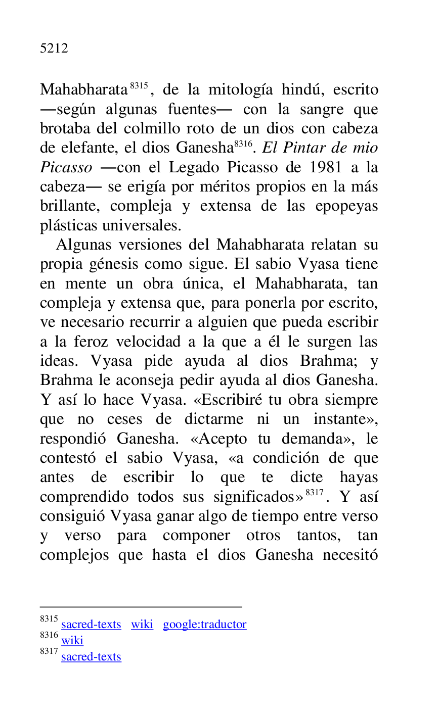 
Mahabharata 8315, de la mitología hindú, escrito 
.según algunas fuentes. con la sangre que 
brotaba del colmillo roto de un dios con cabeza 
de elefante, el dios Ganesha 8316. El Pintar de mio 
Picasso .con el Legado Picasso de 1981 a la 
cabeza. se erigía por méritos propios en la más 
brillante, compleja y extensa de las epopeyas 
plásticas universales. 

8315 sacred-texts wiki google:traductor 

8316 wiki 

8317 sacred-texts 

Algunas versiones del Mahabharata relatan su 
propia génesis como sigue. El sabio Vyasa tiene 
en mente un obra única, el Mahabharata, tan 
compleja y extensa que, para ponerla por escrito, 
ve necesario recurrir a alguien que pueda escribir 
a la feroz velocidad a la que a él le surgen las 
ideas. Vyasa pide ayuda al dios Brahma; y 
Brahma le aconseja pedir ayuda al dios Ganesha. 
Y así lo hace Vyasa. «Escribiré tu obra siempre 
que no ceses de dictarme ni un instante», 
respondió Ganesha. «Acepto tu demanda», le 
contestó el sabio Vyasa, «a condición de que 
antes de escribir lo que te dicte hayas 
comprendido todos sus significados» 8317. Y así 
consiguió Vyasa ganar algo de tiempo entre verso 
y verso para componer otros tantos, tan 
complejos que hasta el dios Ganesha necesitó 


