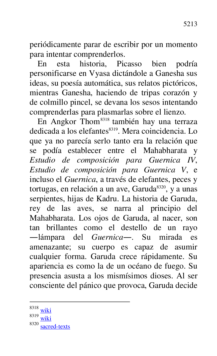 
periódicamente parar de escribir por un momento 
para intentar comprenderlos. 

En esta historia, Picasso bien podría 
personificarse en Vyasa dictándole a Ganesha sus 
ideas, su poesía automática, sus relatos pictóricos, 
mientras Ganesha, haciendo de tripas corazón y 
de colmillo pincel, se devana los sesos intentando 
comprenderlas para plasmarlas sobre el lienzo. 

En Angkor Thom 8318 también hay una terraza 
dedicada a los elefantes 8319. Mera coincidencia. Lo 
que ya no parecía serlo tanto era la relación que 
se podía establecer entre el Mahabharata y 
Estudio de composición para Guernica IV, 
Estudio de composición para Guernica V, e 
incluso el Guernica, a través de elefantes, peces y 
tortugas, en relación a un ave, Garuda 8320, y a unas 
serpientes, hijas de Kadru. La historia de Garuda, 
rey de las aves, se narra al principio del 
Mahabharata. Los ojos de Garuda, al nacer, son 
tan brillantes como el destello de un rayo 
.lámpara del Guernica.. Su mirada es 
amenazante; su cuerpo es capaz de asumir 
cualquier forma. Garuda crece rápidamente. Su 
apariencia es como la de un océano de fuego. Su 
presencia asusta a los mismísimos dioses. Al ser 
consciente del pánico que provoca, Garuda decide 

8318 wiki 

8319 wiki 

8320 sacred-texts 


