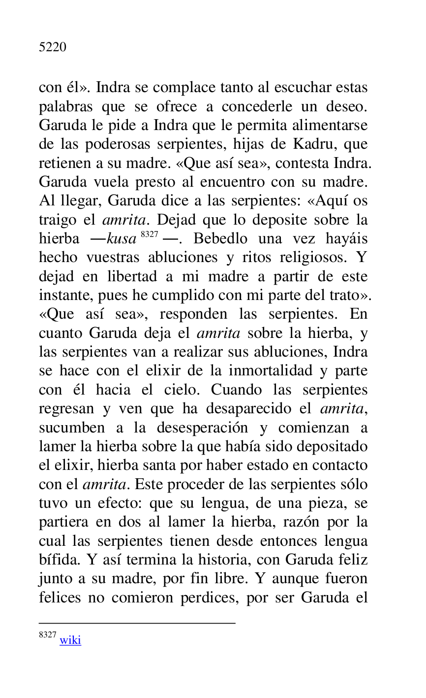 
con él». Indra se complace tanto al escuchar estas 
palabras que se ofrece a concederle un deseo. 
Garuda le pide a Indra que le permita alimentarse 
de las poderosas serpientes, hijas de Kadru, que 
retienen a su madre. «Que así sea», contesta Indra. 
Garuda vuela presto al encuentro con su madre. 
Al llegar, Garuda dice a las serpientes: «Aquí os 
traigo el amrita. Dejad que lo deposite sobre la 
hierba .kusa 8327.. Bebedlo una vez hayáis 
hecho vuestras abluciones y ritos religiosos. Y 
dejad en libertad a mi madre a partir de este 
instante, pues he cumplido con mi parte del trato». 
«Que así sea», responden las serpientes. En 
cuanto Garuda deja el amrita sobre la hierba, y 
las serpientes van a realizar sus abluciones, Indra 
se hace con el elixir de la inmortalidad y parte 
con él hacia el cielo. Cuando las serpientes 
regresan y ven que ha desaparecido el amrita, 
sucumben a la desesperación y comienzan a 
lamer la hierba sobre la que había sido depositado 
el elixir, hierba santa por haber estado en contacto 
con el amrita. Este proceder de las serpientes sólo 
tuvo un efecto: que su lengua, de una pieza, se 
partiera en dos al lamer la hierba, razón por la 
cual las serpientes tienen desde entonces lengua 
bífida. Y así termina la historia, con Garuda feliz 
junto a su madre, por fin libre. Y aunque fueron 
felices no comieron perdices, por ser Garuda el 

8327 wiki 


