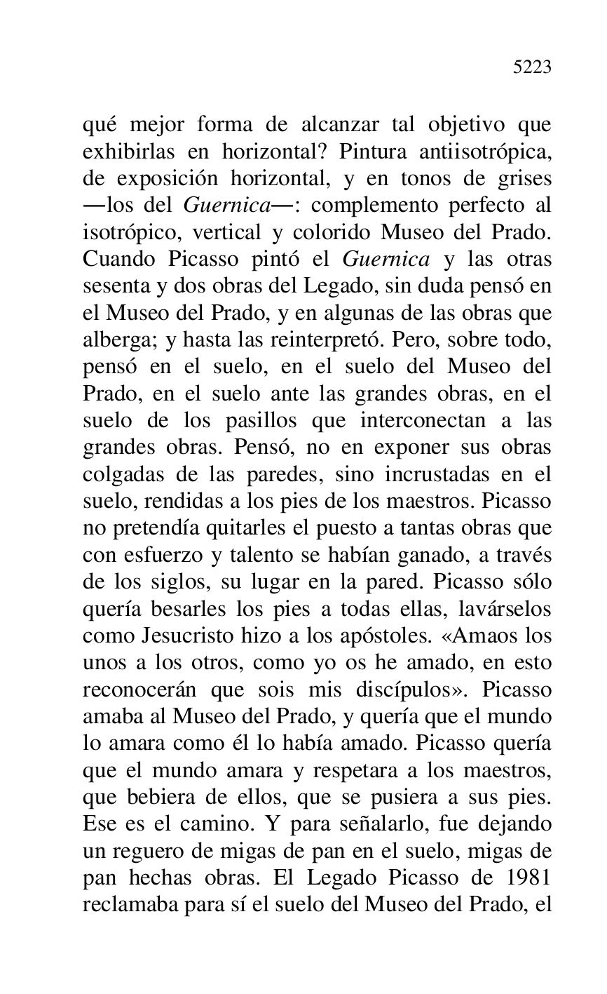 
qué mejor forma de alcanzar tal objetivo que 
exhibirlas en horizontal? Pintura antiisotrópica, 
de exposición horizontal, y en tonos de grises 
.los del Guernica.: complemento perfecto al 
isotrópico, vertical y colorido Museo del Prado. 
Cuando Picasso pintó el Guernica y las otras 
sesenta y dos obras del Legado, sin duda pensó en 
el Museo del Prado, y en algunas de las obras que 
alberga; y hasta las reinterpretó. Pero, sobre todo, 
pensó en el suelo, en el suelo del Museo del 
Prado, en el suelo ante las grandes obras, en el 
suelo de los pasillos que interconectan a las 
grandes obras. Pensó, no en exponer sus obras 
colgadas de las paredes, sino incrustadas en el 
suelo, rendidas a los pies de los maestros. Picasso 
no pretendía quitarles el puesto a tantas obras que 
con esfuerzo y talento se habían ganado, a través 
de los siglos, su lugar en la pared. Picasso sólo 
quería besarles los pies a todas ellas, lavárselos 
como Jesucristo hizo a los apóstoles. «Amaos los 
unos a los otros, como yo os he amado, en esto 
reconocerán que sois mis discípulos». Picasso 
amaba al Museo del Prado, y quería que el mundo 
lo amara como él lo había amado. Picasso quería 
que el mundo amara y respetara a los maestros, 
que bebiera de ellos, que se pusiera a sus pies. 
Ese es el camino. Y para señalarlo, fue dejando 
un reguero de migas de pan en el suelo, migas de 
pan hechas obras. El Legado Picasso de 1981 
reclamaba para sí el suelo del Museo del Prado, el 


