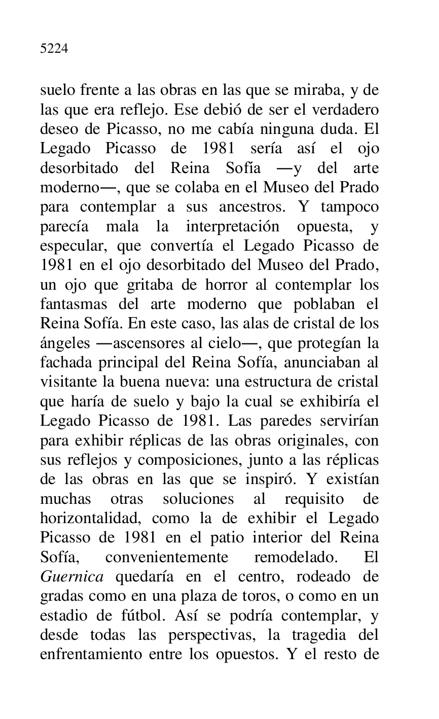 
suelo frente a las obras en las que se miraba, y de 
las que era reflejo. Ese debió de ser el verdadero 
deseo de Picasso, no me cabía ninguna duda. El 
Legado Picasso de 1981 sería así el ojo 
desorbitado del Reina Sofía .y del arte 
moderno., que se colaba en el Museo del Prado 
para contemplar a sus ancestros. Y tampoco 
parecía mala la interpretación opuesta, y 
especular, que convertía el Legado Picasso de 
1981 en el ojo desorbitado del Museo del Prado, 
un ojo que gritaba de horror al contemplar los 
fantasmas del arte moderno que poblaban el 
Reina Sofía. En este caso, las alas de cristal de los 
ángeles .ascensores al cielo., que protegían la 
fachada principal del Reina Sofía, anunciaban al 
visitante la buena nueva: una estructura de cristal 
que haría de suelo y bajo la cual se exhibiría el 
Legado Picasso de 1981. Las paredes servirían 
para exhibir réplicas de las obras originales, con 
sus reflejos y composiciones, junto a las réplicas 
de las obras en las que se inspiró. Y existían 
muchas otras soluciones al requisito de 
horizontalidad, como la de exhibir el Legado 
Picasso de 1981 en el patio interior del Reina 
Sofía, convenientemente remodelado. El 
Guernica quedaría en el centro, rodeado de 
gradas como en una plaza de toros, o como en un 
estadio de fútbol. Así se podría contemplar, y 
desde todas las perspectivas, la tragedia del 
enfrentamiento entre los opuestos. Y el resto de 


