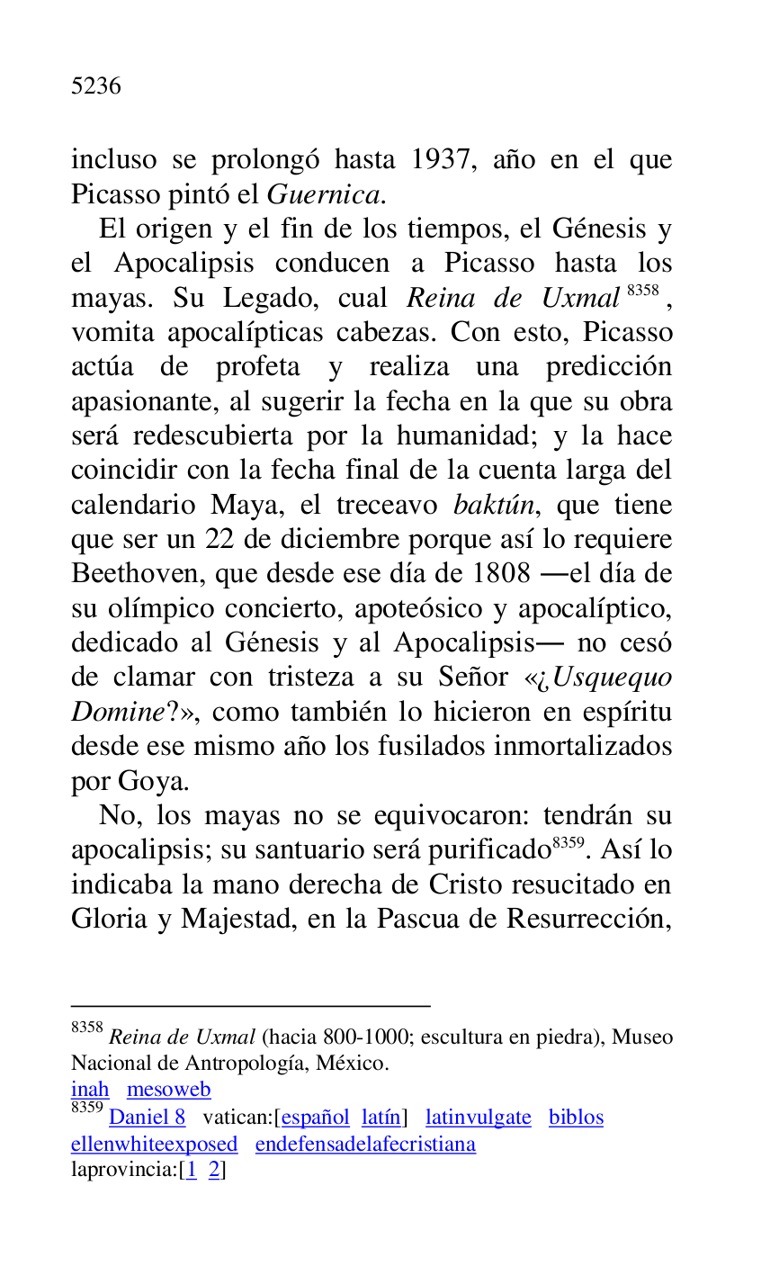 
incluso se prolongó hasta 1937, año en el que 
Picasso pintó el Guernica. 

El origen y el fin de los tiempos, el Génesis y 
el Apocalipsis conducen a Picasso hasta los 
mayas. Su Legado, cual Reina de Uxmal 8358, 
vomita apocalípticas cabezas. Con esto, Picasso 
actúa de profeta y realiza una predicción 
apasionante, al sugerir la fecha en la que su obra 
será redescubierta por la humanidad; y la hace 
coincidir con la fecha final de la cuenta larga del 
calendario Maya, el treceavo baktún, que tiene 
que ser un 22 de diciembre porque así lo requiere 
Beethoven, que desde ese día de 1808 .el día de 
su olímpico concierto, apoteósico y apocalíptico, 
dedicado al Génesis y al Apocalipsis. no cesó 
de clamar con tristeza a su Señor «¿Usquequo 
Domine?», como también lo hicieron en espíritu 
desde ese mismo año los fusilados inmortalizados 
por Goya. 

8358 Reina de Uxmal (hacia 800-1000; escultura en piedra), Museo 
Nacional de Antropología, México. 

inah mesoweb 

8359 Daniel 8 vatican:[español latín] latinvulgate biblos 

ellenwhiteexposed endefensadelafecristiana 

laprovincia:[1 2] 

No, los mayas no se equivocaron: tendrán su 
apocalipsis; su santuario será purificado 8359. Así lo 
indicaba la mano derecha de Cristo resucitado en 
Gloria y Majestad, en la Pascua de Resurrección, 


