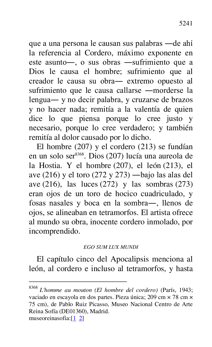 
que a una persona le causan sus palabras .de ahí 
la referencia al Cordero, máximo exponente en 
este asunto., o sus obras .sufrimiento que a 
Dios le causa el hombre; sufrimiento que al 
creador le causa su obra. extremo opuesto al 
sufrimiento que le causa callarse .morderse la 
lengua. y no decir palabra, y cruzarse de brazos 
y no hacer nada; remitía a la valentía de quien 
dice lo que piensa porque lo cree justo y 
necesario, porque lo cree verdadero; y también 
remitía al dolor causado por lo dicho. 

El hombre (207) y el cordero (213) se fundían 
en un solo ser 8368. Dios (207) lucía una aureola de 
la Hostia. Y el hombre (207), el león (213), el 
ave (216) y el toro (272 y 273) .bajo las alas del 
ave (216), las luces (272) y las sombras (273) 
eran ojos de un toro de hocico cuadriculado, y 
fosas nasales y boca en la sombra., llenos de 
ojos, se alineaban en tetramorfos. El artista ofrece 
al mundo su obra, inocente cordero inmolado, por 
incomprendido. 

8368 L'homme au mouton (El hombre del cordero) (París, 1943; 
vaciado en escayola en dos partes. Pieza única; 209 cm × 78 cm × 
75 cm), de Pablo Ruiz Picasso, Museo Nacional Centro de Arte 
Reina Sofía (DE01360), Madrid. 
museoreinasofia:[1 2] 

EGO SUM LUX MUNDI 

El capítulo cinco del Apocalipsis menciona al 
león, al cordero e incluso al tetramorfos, y hasta 


