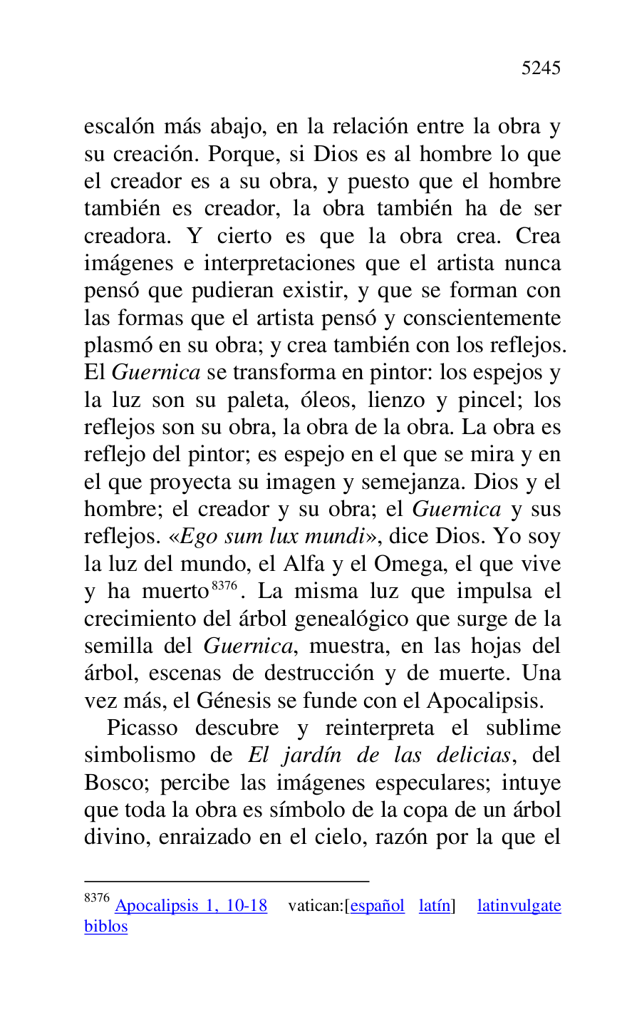 
escalón más abajo, en la relación entre la obra y 
su creación. Porque, si Dios es al hombre lo que 
el creador es a su obra, y puesto que el hombre 
también es creador, la obra también ha de ser 
creadora. Y cierto es que la obra crea. Crea 
imágenes e interpretaciones que el artista nunca 
pensó que pudieran existir, y que se forman con 
las formas que el artista pensó y conscientemente 
plasmó en su obra; y crea también con los reflejos. 
El Guernica se transforma en pintor: los espejos y 
la luz son su paleta, óleos, lienzo y pincel; los 
reflejos son su obra, la obra de la obra. La obra es 
reflejo del pintor; es espejo en el que se mira y en 
el que proyecta su imagen y semejanza. Dios y el 
hombre; el creador y su obra; el Guernica y sus 
reflejos. «Ego sum lux mundi», dice Dios. Yo soy 
la luz del mundo, el Alfa y el Omega, el que vive 
y ha muerto 8376. La misma luz que impulsa el 
crecimiento del árbol genealógico que surge de la 
semilla del Guernica, muestra, en las hojas del 
árbol, escenas de destrucción y de muerte. Una 
vez más, el Génesis se funde con el Apocalipsis. 

8376 Apocalipsis 1, 10-18 vatican:[español latín] latinvulgate 
biblos 

Picasso descubre y reinterpreta el sublime 
simbolismo de El jardín de las delicias, del 
Bosco; percibe las imágenes especulares; intuye 
que toda la obra es símbolo de la copa de un árbol 
divino, enraizado en el cielo, razón por la que el 


