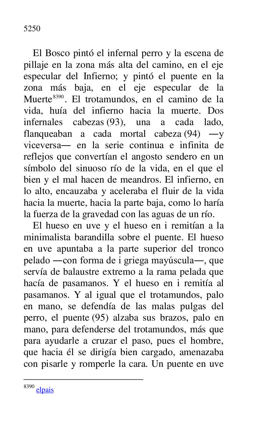 
El Bosco pintó el infernal perro y la escena de 
pillaje en la zona más alta del camino, en el eje 
especular del Infierno; y pintó el puente en la 
zona más baja, en el eje especular de la 
Muerte 8390. El trotamundos, en el camino de la 
vida, huía del infierno hacia la muerte. Dos 
infernales cabezas (93), una a cada lado, 
flanqueaban a cada mortal cabeza (94) .y 
viceversa. en la serie continua e infinita de 
reflejos que convertían el angosto sendero en un 
símbolo del sinuoso río de la vida, en el que el 
bien y el mal hacen de meandros. El infierno, en 
lo alto, encauzaba y aceleraba el fluir de la vida 
hacia la muerte, hacia la parte baja, como lo haría 
la fuerza de la gravedad con las aguas de un río. 

8390 elpais 

El hueso en uve y el hueso en i remitían a la 
minimalista barandilla sobre el puente. El hueso 
en uve apuntaba a la parte superior del tronco 
pelado .con forma de i griega mayúscula., que 
servía de balaustre extremo a la rama pelada que 
hacía de pasamanos. Y el hueso en i remitía al 
pasamanos. Y al igual que el trotamundos, palo 
en mano, se defendía de las malas pulgas del 
perro, el puente (95) alzaba sus brazos, palo en 
mano, para defenderse del trotamundos, más que 
para ayudarle a cruzar el paso, pues el hombre, 
que hacia él se dirigía bien cargado, amenazaba 
con pisarle y romperle la cara. Un puente en uve 


