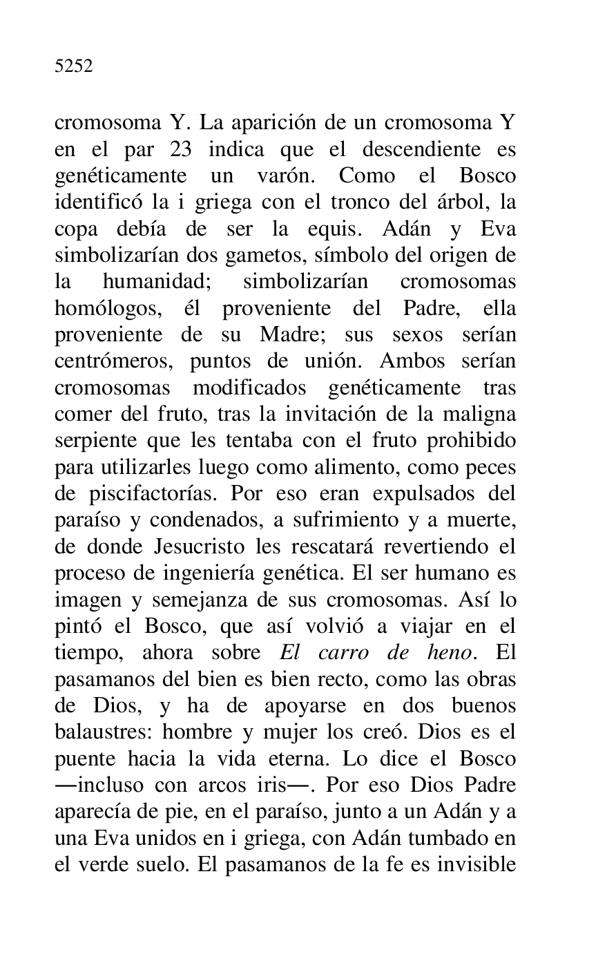 
cromosoma Y. La aparición de un cromosoma Y 
en el par 23 indica que el descendiente es 
genéticamente un varón. Como el Bosco 
identificó la i griega con el tronco del árbol, la 
copa debía de ser la equis. Adán y Eva 
simbolizarían dos gametos, símbolo del origen de 
la humanidad; simbolizarían cromosomas 
homólogos, él proveniente del Padre, ella 
proveniente de su Madre; sus sexos serían 
centrómeros, puntos de unión. Ambos serían 
cromosomas modificados genéticamente tras 
comer del fruto, tras la invitación de la maligna 
serpiente que les tentaba con el fruto prohibido 
para utilizarles luego como alimento, como peces 
de piscifactorías. Por eso eran expulsados del 
paraíso y condenados, a sufrimiento y a muerte, 
de donde Jesucristo les rescatará revertiendo el 
proceso de ingeniería genética. El ser humano es 
imagen y semejanza de sus cromosomas. Así lo 
pintó el Bosco, que así volvió a viajar en el 
tiempo, ahora sobre El carro de heno. El 
pasamanos del bien es bien recto, como las obras 
de Dios, y ha de apoyarse en dos buenos 
balaustres: hombre y mujer los creó. Dios es el 
puente hacia la vida eterna. Lo dice el Bosco 
.incluso con arcos iris.. Por eso Dios Padre 
aparecía de pie, en el paraíso, junto a un Adán y a 
una Eva unidos en i griega, con Adán tumbado en 
el verde suelo. El pasamanos de la fe es invisible 


