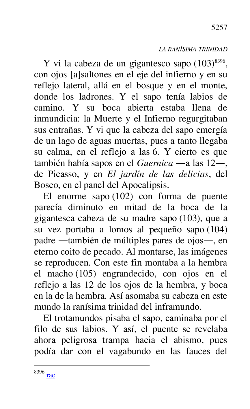 
LA RANÍSIMA TRINIDAD 

Y vi la cabeza de un gigantesco sapo (103) 8396, 
con ojos [a]saltones en el eje del infierno y en su 
reflejo lateral, allá en el bosque y en el monte, 
donde los ladrones. Y el sapo tenía labios de 
camino. Y su boca abierta estaba llena de 
inmundicia: la Muerte y el Infierno regurgitaban 
sus entrañas. Y vi que la cabeza del sapo emergía 
de un lago de aguas muertas, pues a tanto llegaba 
su calma, en el reflejo a las 6. Y cierto es que 
también había sapos en el Guernica .a las 12., 
de Picasso, y en El jardín de las delicias, del 
Bosco, en el panel del Apocalipsis. 

8396 rae 

El enorme sapo (102) con forma de puente 
parecía diminuto en mitad de la boca de la 
gigantesca cabeza de su madre sapo (103), que a 
su vez portaba a lomos al pequeño sapo (104) 
padre .también de múltiples pares de ojos., en 
eterno coito de pecado. Al montarse, las imágenes 
se reproducen. Con este fin montaba a la hembra 
el macho (105) engrandecido, con ojos en el 
reflejo a las 12 de los ojos de la hembra, y boca 
en la de la hembra. Así asomaba su cabeza en este 
mundo la ranísima trinidad del inframundo. 

El trotamundos pisaba el sapo, caminaba por el 
filo de sus labios. Y así, el puente se revelaba 
ahora peligrosa trampa hacia el abismo, pues 
podía dar con el vagabundo en las fauces del 


