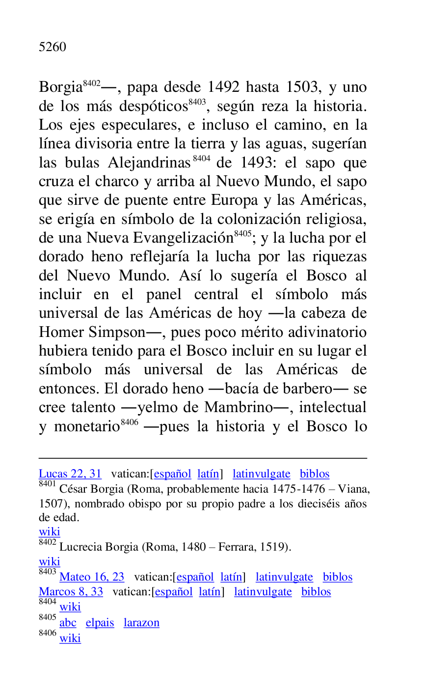 
Lucas 22, 31 vatican:[español latín] latinvulgate biblos 

8401 César Borgia (Roma, probablemente hacia 1475-1476 R Viana, 
1507), nombrado obispo por su propio padre a los dieciséis años 
de edad. 

wiki 

8402 Lucrecia Borgia (Roma, 1480 R Ferrara, 1519). 

wiki 

8403 Mateo 16, 23 vatican:[español latín] latinvulgate biblos 

Marcos 8, 33 vatican:[español latín] latinvulgate biblos 

8404 wiki 

8405 abc elpais larazon 

8406 wiki 

Borgia 8402., papa desde 1492 hasta 1503, y uno 
de los más despóticos 8403, según reza la historia. 
Los ejes especulares, e incluso el camino, en la 
línea divisoria entre la tierra y las aguas, sugerían 
las bulas Alejandrinas 8404 de 1493: el sapo que 
cruza el charco y arriba al Nuevo Mundo, el sapo 
que sirve de puente entre Europa y las Américas, 
se erigía en símbolo de la colonización religiosa, 
de una Nueva Evangelización 8405; y la lucha por el 
dorado heno reflejaría la lucha por las riquezas 
del Nuevo Mundo. Así lo sugería el Bosco al 
incluir en el panel central el símbolo más 
universal de las Américas de hoy .la cabeza de 
Homer Simpson., pues poco mérito adivinatorio 
hubiera tenido para el Bosco incluir en su lugar el 
símbolo más universal de las Américas de 
entonces. El dorado heno .bacía de barbero. se 
cree talento .yelmo de Mambrino., intelectual 
y monetario 8406 .pues la historia y el Bosco lo 


