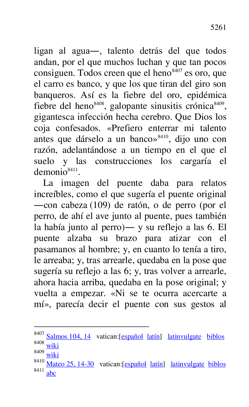 
ligan al agua., talento detrás del que todos 
andan, por el que muchos luchan y que tan pocos 
consiguen. Todos creen que el heno 8407 es oro, que 
el carro es banco, y que los que tiran del giro son 
banqueros. Así es la fiebre del oro, epidémica 
fiebre del heno 8408, galopante sinusitis crónica 8409, 
gigantesca infección hecha cerebro. Que Dios los 
coja confesados. «Prefiero enterrar mi talento 
antes que dárselo a un banco» 8410, dijo uno con 
razón, adelantándose a un tiempo en el que el 
suelo y las construcciones los cargaría el 
demonio 8411. 

8407 Salmos 104, 14 vatican:[español latín] latinvulgate biblos 

8408 wiki 

8409 wiki 

8410 Mateo 25, 14-30 vatican:[español latín] latinvulgate biblos 

8411 abc 

La imagen del puente daba para relatos 
increíbles, como el que sugería el puente original 
.con cabeza (109) de ratón, o de perro (por el 
perro, de ahí el ave junto al puente, pues también 
la había junto al perro). y su reflejo a las 6. El 
puente alzaba su brazo para atizar con el 
pasamanos al hombre; y, en cuanto lo tenía a tiro, 
le arreaba; y, tras arrearle, quedaba en la pose que 
sugería su reflejo a las 6; y, tras volver a arrearle, 
ahora hacia arriba, quedaba en la pose original; y 
vuelta a empezar. «Ni se te ocurra acercarte a 
mí», parecía decir el puente con sus gestos al 


