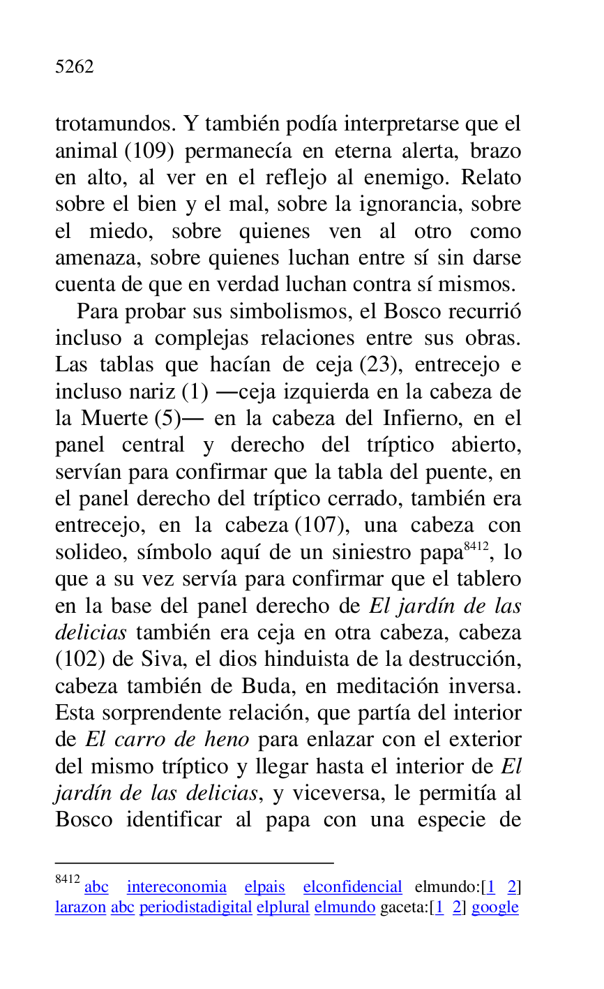 
trotamundos. Y también podía interpretarse que el 
animal (109) permanecía en eterna alerta, brazo 
en alto, al ver en el reflejo al enemigo. Relato 
sobre el bien y el mal, sobre la ignorancia, sobre 
el miedo, sobre quienes ven al otro como 
amenaza, sobre quienes luchan entre sí sin darse 
cuenta de que en verdad luchan contra sí mismos. 

Para probar sus simbolismos, el Bosco recurrió 
incluso a complejas relaciones entre sus obras. 
Las tablas que hacían de ceja (23), entrecejo e 
incluso nariz (1) .ceja izquierda en la cabeza de 
la Muerte (5). en la cabeza del Infierno, en el 
panel central y derecho del tríptico abierto, 
servían para confirmar que la tabla del puente, en 
el panel derecho del tríptico cerrado, también era 
entrecejo, en la cabeza (107), una cabeza con 
solideo, símbolo aquí de un siniestro papa 8412, lo 
que a su vez servía para confirmar que el tablero 
en la base del panel derecho de El jardín de las 
delicias también era ceja en otra cabeza, cabeza 
(102) de Siva, el dios hinduista de la destrucción, 
cabeza también de Buda, en meditación inversa. 
Esta sorprendente relación, que partía del interior 
de El carro de heno para enlazar con el exterior 
del mismo tríptico y llegar hasta el interior de El 
jardín de las delicias, y viceversa, le permitía al 
Bosco identificar al papa con una especie de 

8412 abc intereconomia elpais elconfidencial elmundo:[1 2] 
larazon abc periodistadigital elplural elmundo gaceta:[1 2] google 


