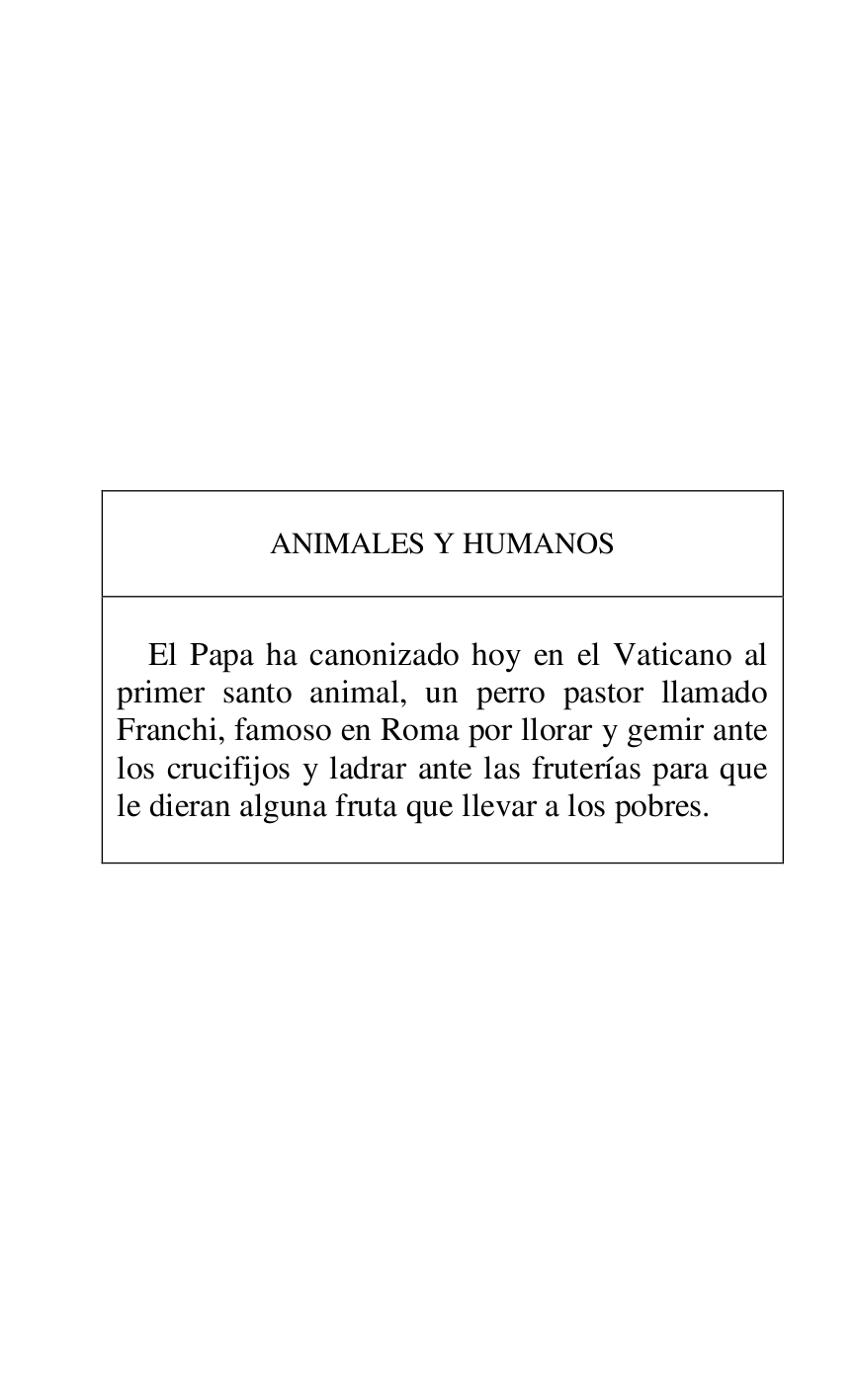 
 

 

 

 

 

 

 

 

 

 

ANIMALES Y HUMANOS 

 

 

El Papa ha canonizado hoy en el Vaticano al 
primer santo animal, un perro pastor llamado 
Franchi, famoso en Roma por llorar y gemir ante 
los crucifijos y ladrar ante las fruterías para que 
le dieran alguna fruta que llevar a los pobres. 

 



 

 

 



