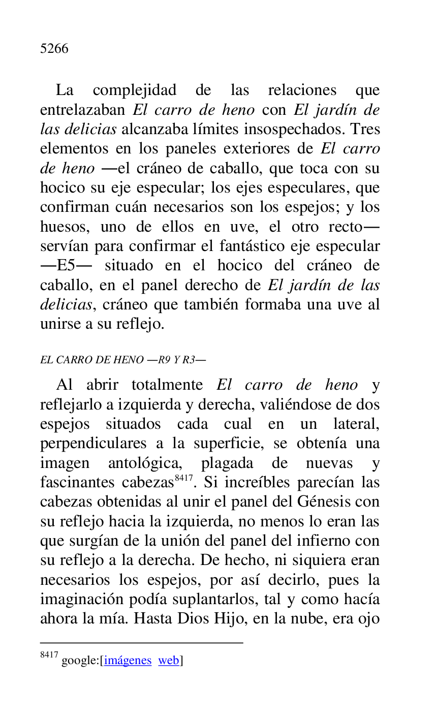 
La complejidad de las relaciones que 
entrelazaban El carro de heno con El jardín de 
las delicias alcanzaba límites insospechados. Tres 
elementos en los paneles exteriores de El carro 
de heno .el cráneo de caballo, que toca con su 
hocico su eje especular; los ejes especulares, que 
confirman cuán necesarios son los espejos; y los 
huesos, uno de ellos en uve, el otro recto. 
servían para confirmar el fantástico eje especular 
.E5. situado en el hocico del cráneo de caballo, en el panel derecho de El jardín de las 
delicias, cráneo que también formaba una uve al 
unirse a su reflejo. 

EL CARRO DE HENO .R9 Y R3. 
Al abrir totalmente El carro de heno y 
reflejarlo a izquierda y derecha, valiéndose de dos 
espejos situados cada cual en un lateral, 
perpendiculares a la superficie, se obtenía una 
imagen antológica, plagada de nuevas y 
fascinantes cabezas 8417. Si increíbles parecían las 
cabezas obtenidas al unir el panel del Génesis con 
su reflejo hacia la izquierda, no menos lo eran las 
que surgían de la unión del panel del infierno con 
su reflejo a la derecha. De hecho, ni siquiera eran 
necesarios los espejos, por así decirlo, pues la 
imaginación podía suplantarlos, tal y como hacía 
ahora la mía. Hasta Dios Hijo, en la nube, era ojo 

8417 google:[imágenes web] 


