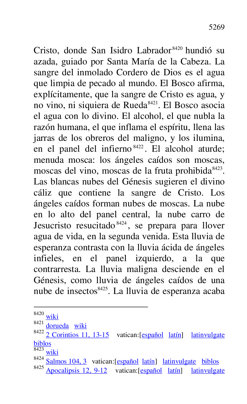 
Cristo, donde San Isidro Labrador 8420 hundió su 
azada, guiado por Santa María de la Cabeza. La 
sangre del inmolado Cordero de Dios es el agua 
que limpia de pecado al mundo. El Bosco afirma, 
explícitamente, que la sangre de Cristo es agua, y 
no vino, ni siquiera de Rueda 8421. El Bosco asocia 
el agua con lo divino. El alcohol, el que nubla la 
razón humana, el que inflama el espíritu, llena las 
jarras de los obreros del maligno, y los ilumina, 
en el panel del infierno 8422. El alcohol aturde; 
menuda mosca: los ángeles caídos son moscas, 
moscas del vino, moscas de la fruta prohibida 8423. 
Las blancas nubes del Génesis sugieren el divino 
cáliz que contiene la sangre de Cristo. Los 
ángeles caídos forman nubes de moscas. La nube 
en lo alto del panel central, la nube carro de 
Jesucristo resucitado 8424, se prepara para llover 
agua de vida, en la segunda venida. Esta lluvia de 
esperanza contrasta con la lluvia ácida de ángeles 
infieles, en el panel izquierdo, a la que 
contrarresta. La lluvia maligna desciende en el 
Génesis, como lluvia de ángeles caídos de una 
nube de insectos 8425. La lluvia de esperanza acaba 

8420 wiki 

8421 dorueda wiki 

8422 2 Corintios 11, 13-15 vatican:[español latín] latinvulgate 
biblos 

8423 wiki 

8424 Salmos 104, 3 vatican:[español latín] latinvulgate biblos 

8425 Apocalipsis 12, 9-12 vatican:[español latín] latinvulgate 


