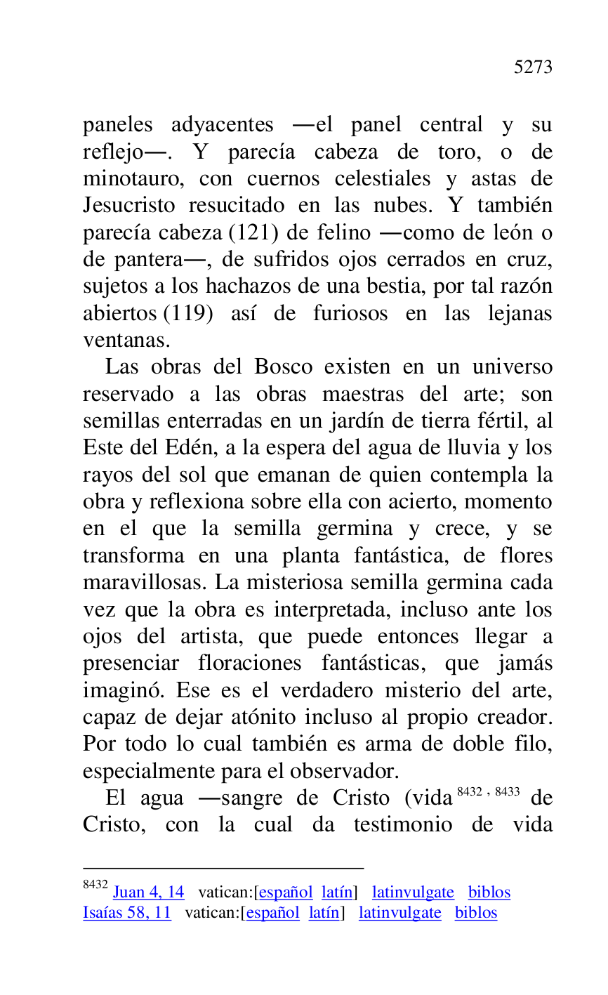 
paneles adyacentes .el panel central y su 
reflejo.. Y parecía cabeza de toro, o de 
minotauro, con cuernos celestiales y astas de 
Jesucristo resucitado en las nubes. Y también 
parecía cabeza (121) de felino .como de león o 
de pantera., de sufridos ojos cerrados en cruz, 
sujetos a los hachazos de una bestia, por tal razón 
abiertos (119) así de furiosos en las lejanas 
ventanas. 

Las obras del Bosco existen en un universo 
reservado a las obras maestras del arte; son 
semillas enterradas en un jardín de tierra fértil, al 
Este del Edén, a la espera del agua de lluvia y los 
rayos del sol que emanan de quien contempla la 
obra y reflexiona sobre ella con acierto, momento 
en el que la semilla germina y crece, y se 
transforma en una planta fantástica, de flores 
maravillosas. La misteriosa semilla germina cada 
vez que la obra es interpretada, incluso ante los 
ojos del artista, que puede entonces llegar a 
presenciar floraciones fantásticas, que jamás 
imaginó. Ese es el verdadero misterio del arte, 
capaz de dejar atónito incluso al propio creador. 
Por todo lo cual también es arma de doble filo, 
especialmente para el observador. 

El agua .sangre de Cristo (vida 8432,8433 de 
Cristo, con la cual da testimonio de vida 

8432 Juan 4, 14 vatican:[español latín] latinvulgate biblos 

Isaías 58, 11 vatican:[español latín] latinvulgate biblos 


