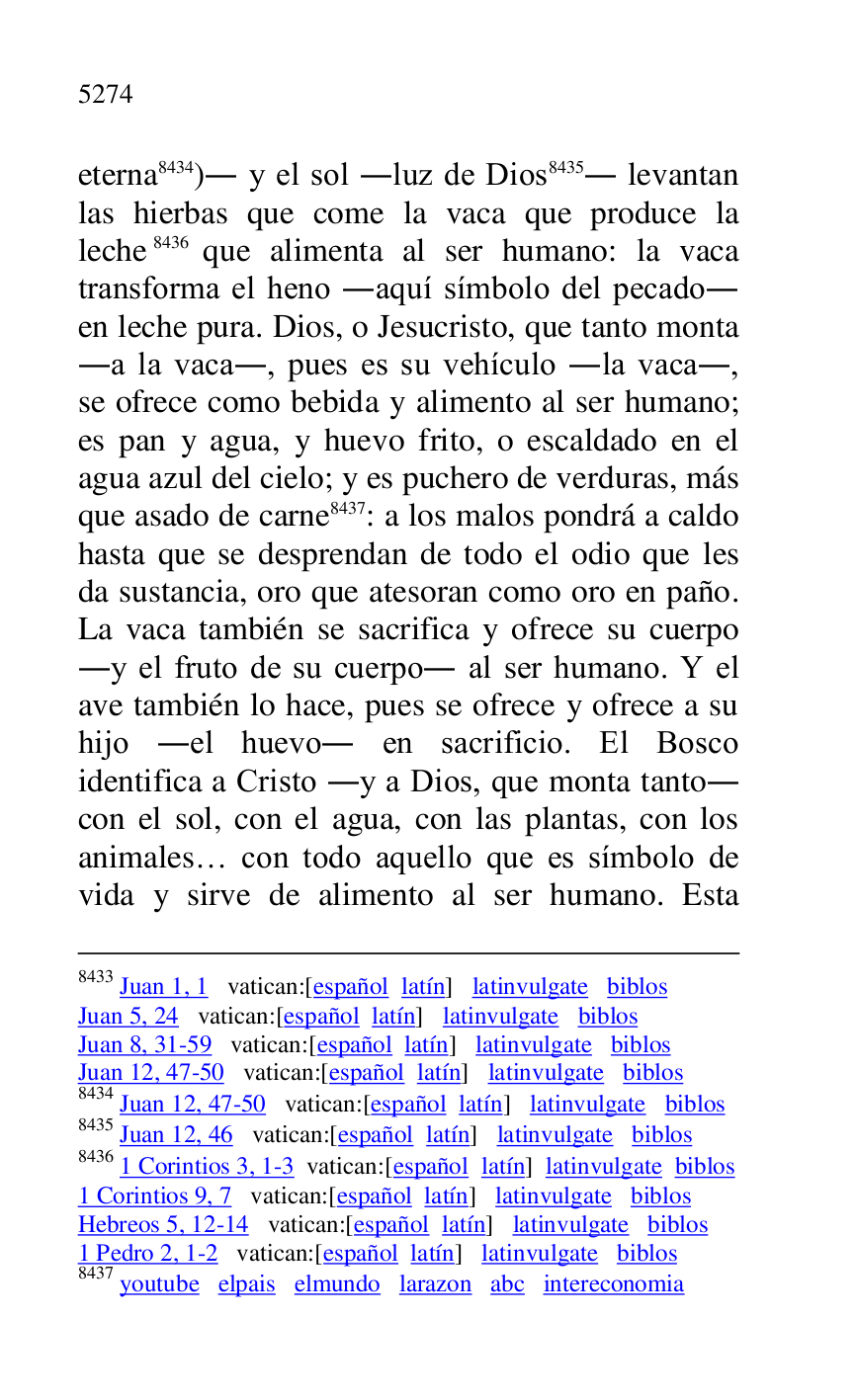 
8433 Juan 1, 1 vatican:[español latín] latinvulgate biblos 

Juan 5, 24 vatican:[español latín] latinvulgate biblos 

Juan 8, 31-59 vatican:[español latín] latinvulgate biblos 

Juan 12, 47-50 vatican:[español latín] latinvulgate biblos 

8434 Juan 12, 47-50 vatican:[español latín] latinvulgate biblos 

8435 Juan 12, 46 vatican:[español latín] latinvulgate biblos 

8436 1 Corintios 3, 1-3 vatican:[español latín] latinvulgate biblos 

1 Corintios 9, 7 vatican:[español latín] latinvulgate biblos 

Hebreos 5, 12-14 vatican:[español latín] latinvulgate biblos 

1 Pedro 2, 1-2 vatican:[español latín] latinvulgate biblos 

8437 youtube elpais elmundo larazon abc intereconomia 

eterna 8434). y el sol .luz de Dios 8435. levantan 
las hierbas que come la vaca que produce la 
leche 8436 que alimenta al ser humano: la vaca 
transforma el heno .aquí símbolo del pecado. 
en leche pura. Dios, o Jesucristo, que tanto monta 
.a la vaca., pues es su vehículo .la vaca., 
se ofrece como bebida y alimento al ser humano; 
es pan y agua, y huevo frito, o escaldado en el 
agua azul del cielo; y es puchero de verduras, más 
que asado de carne 8437: a los malos pondrá a caldo 
hasta que se desprendan de todo el odio que les 
da sustancia, oro que atesoran como oro en paño. 
La vaca también se sacrifica y ofrece su cuerpo 
.y el fruto de su cuerpo. al ser humano. Y el 
ave también lo hace, pues se ofrece y ofrece a su 
hijo .el huevo. en sacrificio. El Bosco 
identifica a Cristo .y a Dios, que monta tanto. 
con el sol, con el agua, con las plantas, con los 
animales… con todo aquello que es símbolo de 
vida y sirve de alimento al ser humano. Esta 


