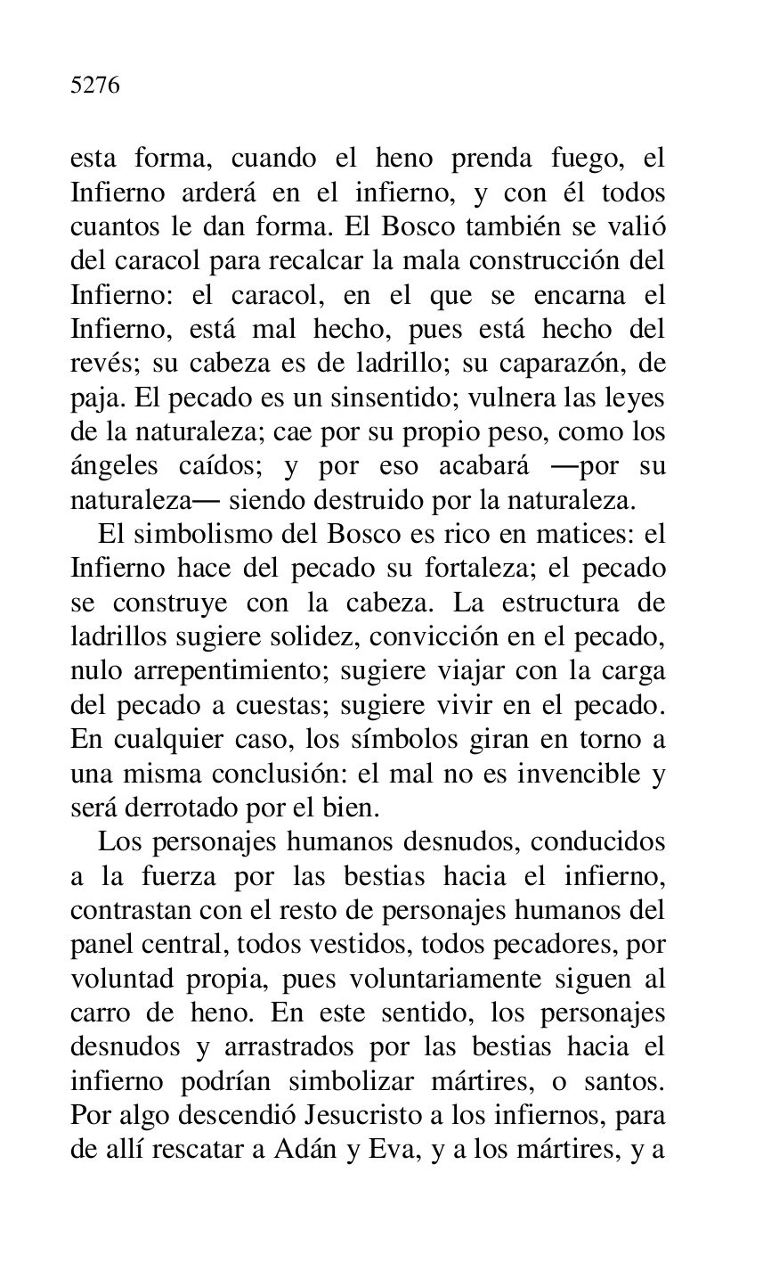 
esta forma, cuando el heno prenda fuego, el 
Infierno arderá en el infierno, y con él todos 
cuantos le dan forma. El Bosco también se valió 
del caracol para recalcar la mala construcción del 
Infierno: el caracol, en el que se encarna el 
Infierno, está mal hecho, pues está hecho del 
revés; su cabeza es de ladrillo; su caparazón, de 
paja. El pecado es un sinsentido; vulnera las leyes 
de la naturaleza; cae por su propio peso, como los 
ángeles caídos; y por eso acabará .por su 
naturaleza. siendo destruido por la naturaleza. 

El simbolismo del Bosco es rico en matices: el 
Infierno hace del pecado su fortaleza; el pecado 
se construye con la cabeza. La estructura de 
ladrillos sugiere solidez, convicción en el pecado, 
nulo arrepentimiento; sugiere viajar con la carga 
del pecado a cuestas; sugiere vivir en el pecado. 
En cualquier caso, los símbolos giran en torno a 
una misma conclusión: el mal no es invencible y 
será derrotado por el bien. 

Los personajes humanos desnudos, conducidos 
a la fuerza por las bestias hacia el infierno, 
contrastan con el resto de personajes humanos del 
panel central, todos vestidos, todos pecadores, por 
voluntad propia, pues voluntariamente siguen al 
carro de heno. En este sentido, los personajes 
desnudos y arrastrados por las bestias hacia el 
infierno podrían simbolizar mártires, o santos. 
Por algo descendió Jesucristo a los infiernos, para 
de allí rescatar a Adán y Eva, y a los mártires, y a 



