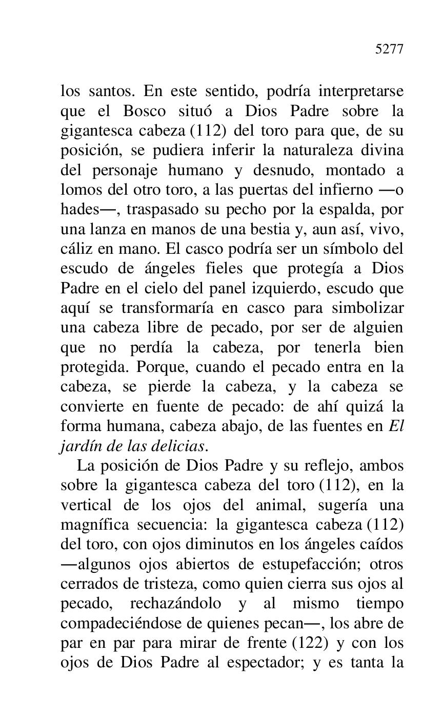 
los santos. En este sentido, podría interpretarse 
que el Bosco situó a Dios Padre sobre la 
gigantesca cabeza (112) del toro para que, de su 
posición, se pudiera inferir la naturaleza divina 
del personaje humano y desnudo, montado a 
lomos del otro toro, a las puertas del infierno .o 
hades., traspasado su pecho por la espalda, por 
una lanza en manos de una bestia y, aun así, vivo, 
cáliz en mano. El casco podría ser un símbolo del 
escudo de ángeles fieles que protegía a Dios 
Padre en el cielo del panel izquierdo, escudo que 
aquí se transformaría en casco para simbolizar 
una cabeza libre de pecado, por ser de alguien 
que no perdía la cabeza, por tenerla bien 
protegida. Porque, cuando el pecado entra en la 
cabeza, se pierde la cabeza, y la cabeza se 
convierte en fuente de pecado: de ahí quizá la 
forma humana, cabeza abajo, de las fuentes en El 
jardín de las delicias. 

La posición de Dios Padre y su reflejo, ambos 
sobre la gigantesca cabeza del toro (112), en la 
vertical de los ojos del animal, sugería una 
magnífica secuencia: la gigantesca cabeza (112) 
del toro, con ojos diminutos en los ángeles caídos 
.algunos ojos abiertos de estupefacción; otros 
cerrados de tristeza, como quien cierra sus ojos al 
pecado, rechazándolo y al mismo tiempo 
compadeciéndose de quienes pecan., los abre de 
par en par para mirar de frente (122) y con los 
ojos de Dios Padre al espectador; y es tanta la 


