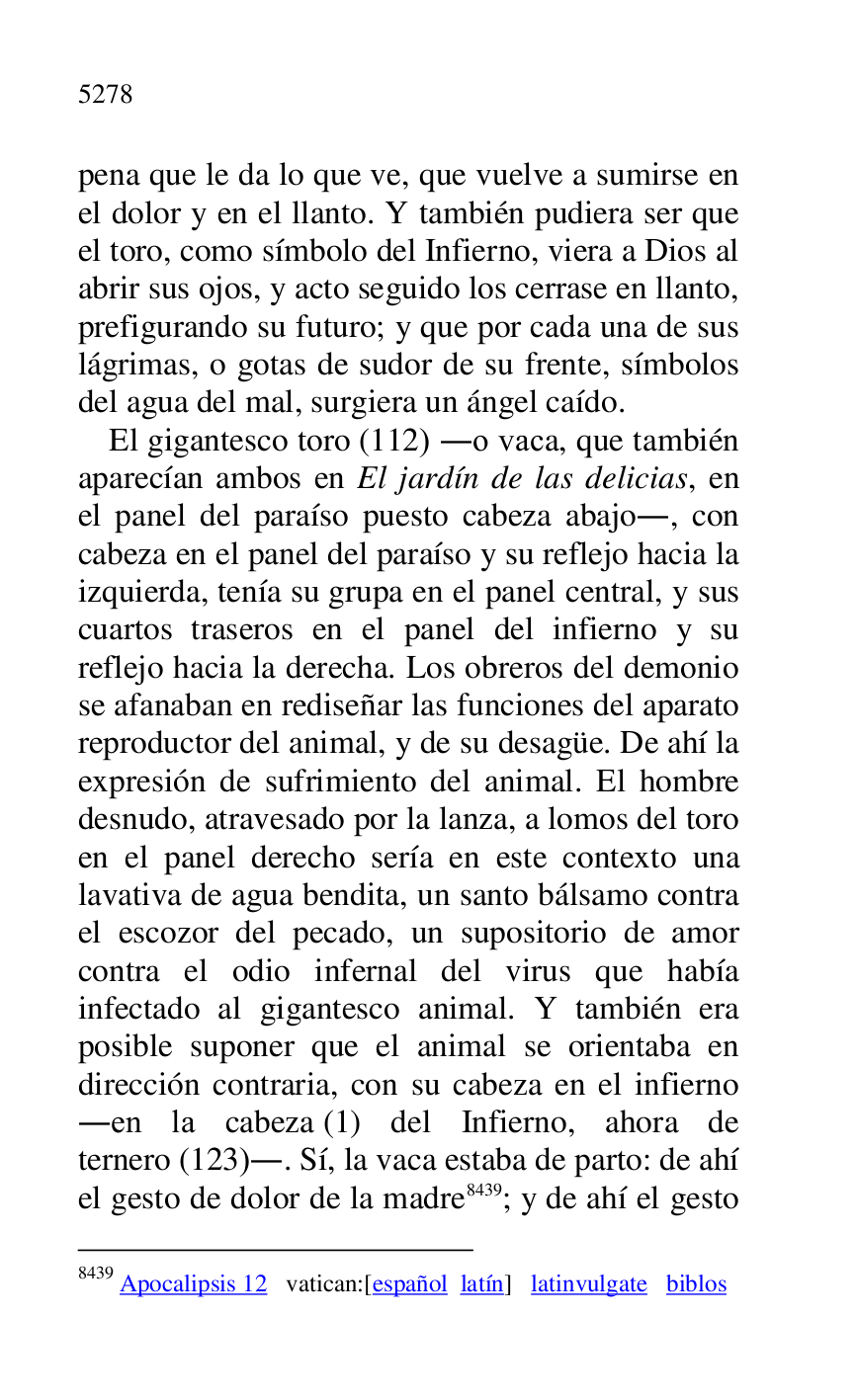 
pena que le da lo que ve, que vuelve a sumirse en 
el dolor y en el llanto. Y también pudiera ser que 
el toro, como símbolo del Infierno, viera a Dios al 
abrir sus ojos, y acto seguido los cerrase en llanto, 
prefigurando su futuro; y que por cada una de sus 
lágrimas, o gotas de sudor de su frente, símbolos 
del agua del mal, surgiera un ángel caído. 

El gigantesco toro (112) .o vaca, que también 
aparecían ambos en El jardín de las delicias, en 
el panel del paraíso puesto cabeza abajo., con 
cabeza en el panel del paraíso y su reflejo hacia la 
izquierda, tenía su grupa en el panel central, y sus 
cuartos traseros en el panel del infierno y su 
reflejo hacia la derecha. Los obreros del demonio 
se afanaban en rediseñar las funciones del aparato 
reproductor del animal, y de su desagüe. De ahí la 
expresión de sufrimiento del animal. El hombre 
desnudo, atravesado por la lanza, a lomos del toro 
en el panel derecho sería en este contexto una 
lavativa de agua bendita, un santo bálsamo contra 
el escozor del pecado, un supositorio de amor 
contra el odio infernal del virus que había 
infectado al gigantesco animal. Y también era 
posible suponer que el animal se orientaba en 
dirección contraria, con su cabeza en el infierno 
.en la cabeza (1) del Infierno, ahora de 
ternero (123).. Sí, la vaca estaba de parto: de ahí 
el gesto de dolor de la madre 8439; y de ahí el gesto 

8439 Apocalipsis 12 vatican:[español latín] latinvulgate biblos 


