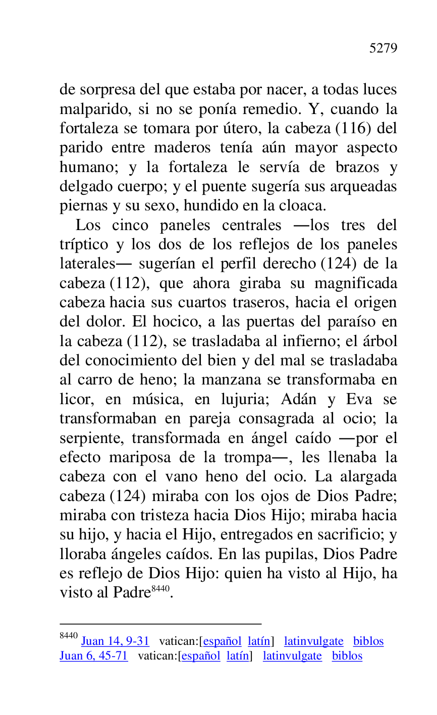 
de sorpresa del que estaba por nacer, a todas luces 
malparido, si no se ponía remedio. Y, cuando la 
fortaleza se tomara por útero, la cabeza (116) del 
parido entre maderos tenía aún mayor aspecto 
humano; y la fortaleza le servía de brazos y 
delgado cuerpo; y el puente sugería sus arqueadas 
piernas y su sexo, hundido en la cloaca. 

Los cinco paneles centrales .los tres del 
tríptico y los dos de los reflejos de los paneles 
laterales. sugerían el perfil derecho (124) de la 
cabeza (112), que ahora giraba su magnificada 
cabeza hacia sus cuartos traseros, hacia el origen 
del dolor. El hocico, a las puertas del paraíso en 
la cabeza (112), se trasladaba al infierno; el árbol 
del conocimiento del bien y del mal se trasladaba 
al carro de heno; la manzana se transformaba en 
licor, en música, en lujuria; Adán y Eva se 
transformaban en pareja consagrada al ocio; la 
serpiente, transformada en ángel caído .por el 
efecto mariposa de la trompa., les llenaba la 
cabeza con el vano heno del ocio. La alargada 
cabeza (124) miraba con los ojos de Dios Padre; 
miraba con tristeza hacia Dios Hijo; miraba hacia 
su hijo, y hacia el Hijo, entregados en sacrificio; y 
lloraba ángeles caídos. En las pupilas, Dios Padre 
es reflejo de Dios Hijo: quien ha visto al Hijo, ha 
visto al Padre 8440. 

8440 Juan 14, 9-31 vatican:[español latín] latinvulgate biblos 

Juan 6, 45-71 vatican:[español latín] latinvulgate biblos 


