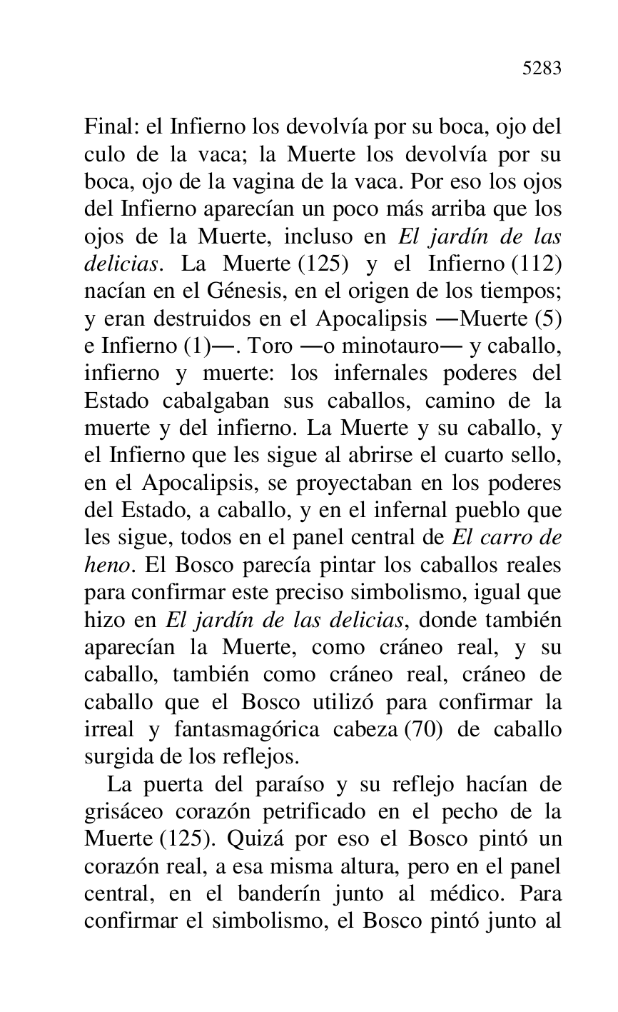
Final: el Infierno los devolvía por su boca, ojo del 
culo de la vaca; la Muerte los devolvía por su 
boca, ojo de la vagina de la vaca. Por eso los ojos 
del Infierno aparecían un poco más arriba que los 
ojos de la Muerte, incluso en El jardín de las 
delicias. La Muerte (125) y el Infierno (112) 
nacían en el Génesis, en el origen de los tiempos; 
y eran destruidos en el Apocalipsis .Muerte (5) 
e Infierno (1).. Toro .o minotauro. y caballo, 
infierno y muerte: los infernales poderes del 
Estado cabalgaban sus caballos, camino de la 
muerte y del infierno. La Muerte y su caballo, y 
el Infierno que les sigue al abrirse el cuarto sello, 
en el Apocalipsis, se proyectaban en los poderes 
del Estado, a caballo, y en el infernal pueblo que 
les sigue, todos en el panel central de El carro de 
heno. El Bosco parecía pintar los caballos reales 
para confirmar este preciso simbolismo, igual que 
hizo en El jardín de las delicias, donde también 
aparecían la Muerte, como cráneo real, y su 
caballo, también como cráneo real, cráneo de 
caballo que el Bosco utilizó para confirmar la 
irreal y fantasmagórica cabeza (70) de caballo 
surgida de los reflejos. 

La puerta del paraíso y su reflejo hacían de 
grisáceo corazón petrificado en el pecho de la 
Muerte (125). Quizá por eso el Bosco pintó un 
corazón real, a esa misma altura, pero en el panel 
central, en el banderín junto al médico. Para 
confirmar el simbolismo, el Bosco pintó junto al 


