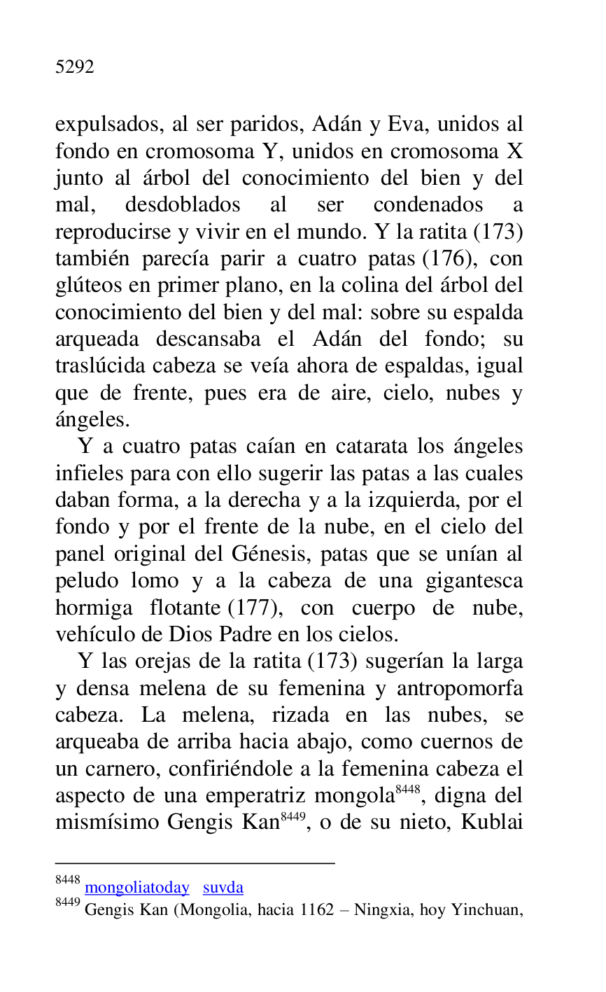 
expulsados, al ser paridos, Adán y Eva, unidos al 
fondo en cromosoma Y, unidos en cromosoma X 
junto al árbol del conocimiento del bien y del 
mal, desdoblados al ser condenados a 
reproducirse y vivir en el mundo. Y la ratita (173) 
también parecía parir a cuatro patas (176), con 
glúteos en primer plano, en la colina del árbol del 
conocimiento del bien y del mal: sobre su espalda 
arqueada descansaba el Adán del fondo; su 
traslúcida cabeza se veía ahora de espaldas, igual 
que de frente, pues era de aire, cielo, nubes y 
ángeles. 

Y a cuatro patas caían en catarata los ángeles 
infieles para con ello sugerir las patas a las cuales 
daban forma, a la derecha y a la izquierda, por el 
fondo y por el frente de la nube, en el cielo del 
panel original del Génesis, patas que se unían al 
peludo lomo y a la cabeza de una gigantesca 
hormiga flotante (177), con cuerpo de nube, 
vehículo de Dios Padre en los cielos. 

Y las orejas de la ratita (173) sugerían la larga 
y densa melena de su femenina y antropomorfa 
cabeza. La melena, rizada en las nubes, se 
arqueaba de arriba hacia abajo, como cuernos de 
un carnero, confiriéndole a la femenina cabeza el 
aspecto de una emperatriz mongola 8448, digna del 
mismísimo Gengis Kan 8449, o de su nieto, Kublai 

8448 mongoliatoday suvda 

8449 Gengis Kan (Mongolia, hacia 1162 R Ningxia, hoy Yinchuan, 


