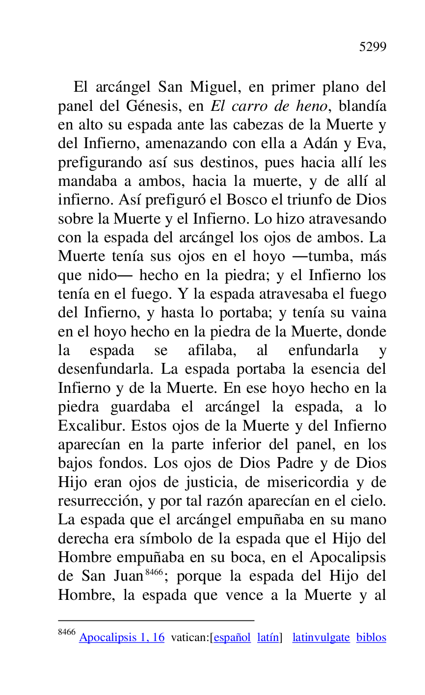 
El arcángel San Miguel, en primer plano del 
panel del Génesis, en El carro de heno, blandía 
en alto su espada ante las cabezas de la Muerte y 
del Infierno, amenazando con ella a Adán y Eva, 
prefigurando así sus destinos, pues hacia allí les 
mandaba a ambos, hacia la muerte, y de allí al 
infierno. Así prefiguró el Bosco el triunfo de Dios 
sobre la Muerte y el Infierno. Lo hizo atravesando 
con la espada del arcángel los ojos de ambos. La 
Muerte tenía sus ojos en el hoyo .tumba, más 
que nido. hecho en la piedra; y el Infierno los 
tenía en el fuego. Y la espada atravesaba el fuego 
del Infierno, y hasta lo portaba; y tenía su vaina 
en el hoyo hecho en la piedra de la Muerte, donde 
la espada se afilaba, al enfundarla y 
desenfundarla. La espada portaba la esencia del 
Infierno y de la Muerte. En ese hoyo hecho en la 
piedra guardaba el arcángel la espada, a lo 
Excalibur. Estos ojos de la Muerte y del Infierno 
aparecían en la parte inferior del panel, en los 
bajos fondos. Los ojos de Dios Padre y de Dios 
Hijo eran ojos de justicia, de misericordia y de 
resurrección, y por tal razón aparecían en el cielo. 
La espada que el arcángel empuñaba en su mano 
derecha era símbolo de la espada que el Hijo del 
Hombre empuñaba en su boca, en el Apocalipsis 
de San Juan 8466; porque la espada del Hijo del 
Hombre, la espada que vence a la Muerte y al 

8466 Apocalipsis 1, 16 vatican:[español latín] latinvulgate biblos 


