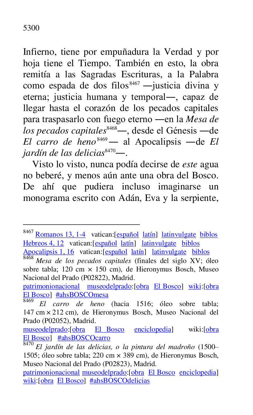 
Infierno, tiene por empuñadura la Verdad y por 
hoja tiene el Tiempo. También en esto, la obra 
remitía a las Sagradas Escrituras, a la Palabra 
como espada de dos filos 8467 .justicia divina y 
eterna; justicia humana y temporal., capaz de 
llegar hasta el corazón de los pecados capitales 
para traspasarlo con fuego eterno .en la Mesa de 
los pecados capitales 8468., desde el Génesis .de 
El carro de heno 8469. al Apocalipsis .de El 
jardín de las delicias 8470.. 

8467 Romanos 13, 1-4 vatican:[español latín] latinvulgate biblos 

Hebreos 4, 12 vatican:[español latín] latinvulgate biblos 

Apocalipsis 1, 16 vatican:[español latín] latinvulgate biblos 

8468 Mesa de los pecados capitales (finales del siglo XV; óleo 
sobre tabla; 120 cm × 150 cm), de Hieronymus Bosch, Museo 
Nacional del Prado (P02822), Madrid. 
patrimonionacional museodelprado:[obra El Bosco] wiki:[obra 
El Bosco] #ahsBOSCOmesa 

8469 El carro de heno (hacia 1516; óleo sobre tabla; 
147 cm × 212 cm), de Hieronymus Bosch, Museo Nacional del 
Prado (P02052), Madrid. 
museodelprado:[obra El Bosco enciclopedia] wiki:[obra 
El Bosco] #ahsBOSCOcarro 

8470 El jardín de las delicias, o la pintura del madroño (1500R1505; óleo sobre tabla; 220 cm × 389 cm), de Hieronymus Bosch, Museo Nacional del Prado (P02823), Madrid. 
patrimonionacional museodelprado:[obra El Bosco enciclopedia] 
wiki:[obra El Bosco] #ahsBOSCOdelicias 

Visto lo visto, nunca podía decirse de este agua 
no beberé, y menos aún ante una obra del Bosco. 
De ahí que pudiera incluso imaginarse un 
monograma escrito con Adán, Eva y la serpiente, 


