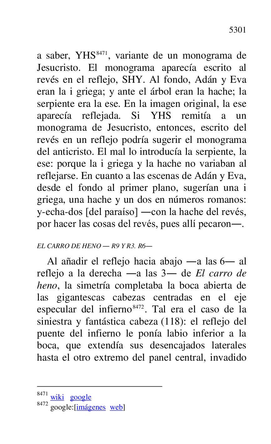 
a saber, YHS 8471, variante de un monograma de 
Jesucristo. El monograma aparecía escrito al 
revés en el reflejo, SHY. Al fondo, Adán y Eva 
eran la i griega; y ante el árbol eran la hache; la 
serpiente era la ese. En la imagen original, la ese 
aparecía reflejada. Si YHS remitía a un 
monograma de Jesucristo, entonces, escrito del 
revés en un reflejo podría sugerir el monograma 
del anticristo. El mal lo introducía la serpiente, la 
ese: porque la i griega y la hache no variaban al 
reflejarse. En cuanto a las escenas de Adán y Eva, 
desde el fondo al primer plano, sugerían una i 
griega, una hache y un dos en números romanos: 
y-echa-dos [del paraíso] .con la hache del revés, 
por hacer las cosas del revés, pues allí pecaron.. 

8471 wiki google 

8472 google:[imágenes web] 

EL CARRO DE HENO . R9 Y R3. R6. 
Al añadir el reflejo hacia abajo .a las 6. al 
reflejo a la derecha .a las 3. de El carro de 
heno, la simetría completaba la boca abierta de 
las gigantescas cabezas centradas en el eje 
especular del infierno 8472. Tal era el caso de la 
siniestra y fantástica cabeza (118): el reflejo del 
puente del infierno le ponía labio inferior a la 
boca, que extendía sus desencajados laterales 
hasta el otro extremo del panel central, invadido 


