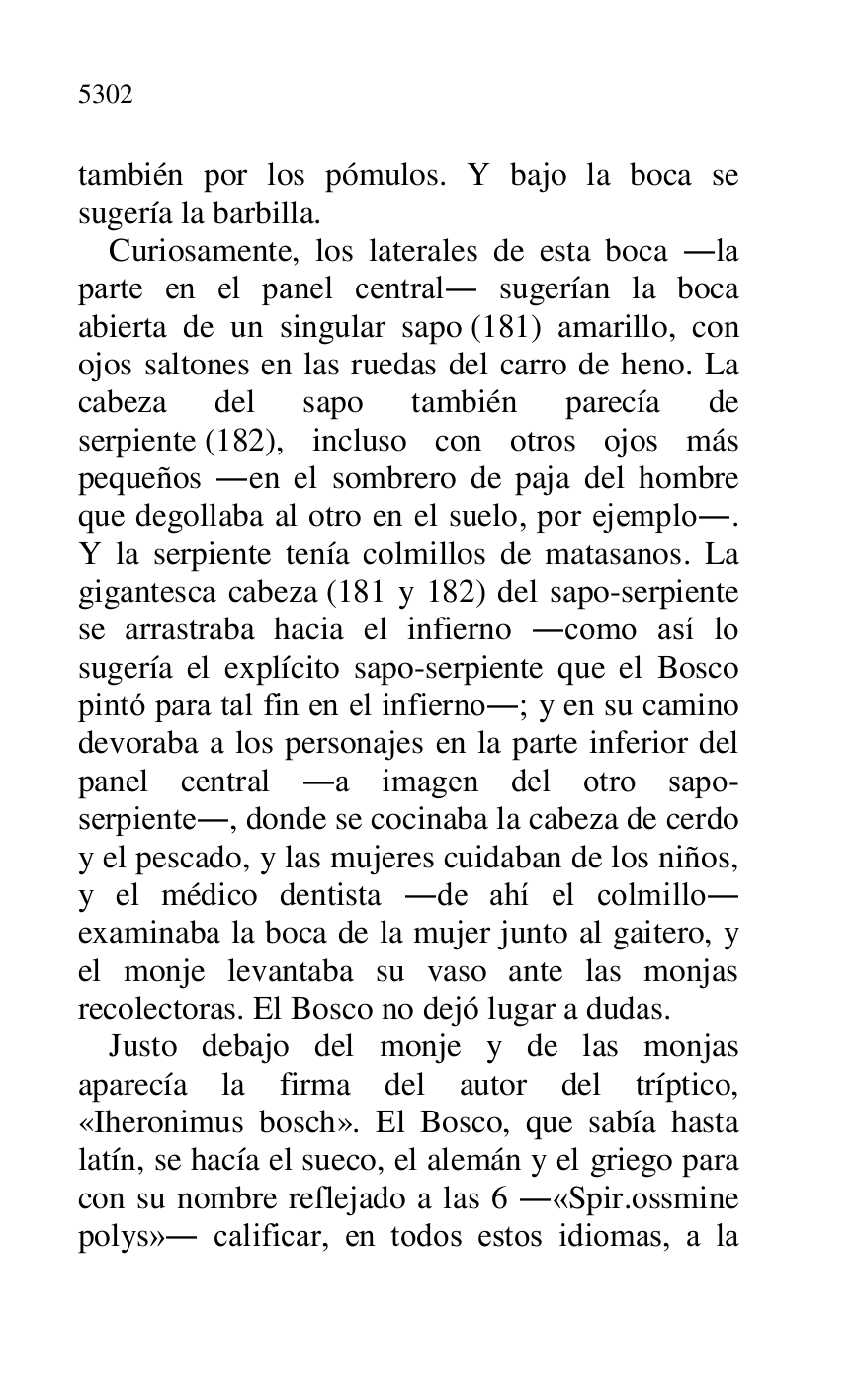 
también por los pómulos. Y bajo la boca se 
sugería la barbilla. 

Curiosamente, los laterales de esta boca .la 
parte en el panel central. sugerían la boca 
abierta de un singular sapo (181) amarillo, con 
ojos saltones en las ruedas del carro de heno. La 
cabeza del sapo también parecía de 
serpiente (182), incluso con otros ojos más 
pequeños .en el sombrero de paja del hombre 
que degollaba al otro en el suelo, por ejemplo.. 
Y la serpiente tenía colmillos de matasanos. La 
gigantesca cabeza (181 y 182) del sapo-serpiente 
se arrastraba hacia el infierno .como así lo 
sugería el explícito sapo-serpiente que el Bosco 
pintó para tal fin en el infierno.; y en su camino 
devoraba a los personajes en la parte inferior del 
panel central .a imagen del otro sapo-
serpiente., donde se cocinaba la cabeza de cerdo 
y el pescado, y las mujeres cuidaban de los niños, 
y el médico dentista .de ahí el colmillo. 
examinaba la boca de la mujer junto al gaitero, y 
el monje levantaba su vaso ante las monjas 
recolectoras. El Bosco no dejó lugar a dudas. 

Justo debajo del monje y de las monjas 
aparecía la firma del autor del tríptico, 
«Iheronimus bosch». El Bosco, que sabía hasta 
latín, se hacía el sueco, el alemán y el griego para 
con su nombre reflejado a las 6 .«Spir.ossmine 
polys». calificar, en todos estos idiomas, a la 


