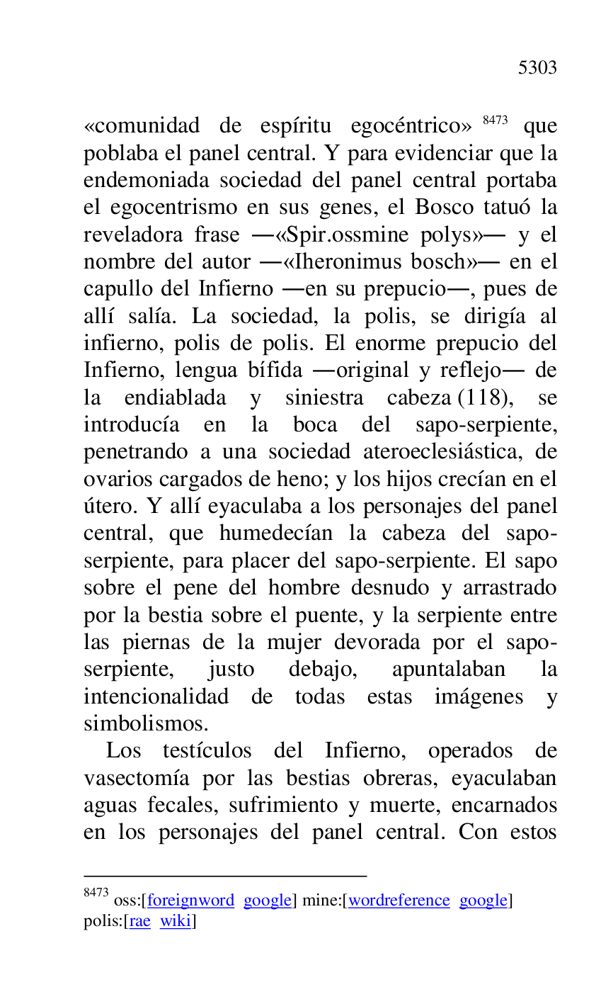 
«comunidad de espíritu egocéntrico» 8473 que 
poblaba el panel central. Y para evidenciar que la 
endemoniada sociedad del panel central portaba 
el egocentrismo en sus genes, el Bosco tatuó la 
reveladora frase .«Spir.ossmine polys». y el 
nombre del autor .«Iheronimus bosch». en el 
capullo del Infierno .en su prepucio., pues de 
allí salía. La sociedad, la polis, se dirigía al 
infierno, polis de polis. El enorme prepucio del 
Infierno, lengua bífida .original y reflejo. de 
la endiablada y siniestra cabeza (118), se 
introducía en la boca del sapo-serpiente, 
penetrando a una sociedad ateroeclesiástica, de 
ovarios cargados de heno; y los hijos crecían en el 
útero. Y allí eyaculaba a los personajes del panel 
central, que humedecían la cabeza del sapo-
serpiente, para placer del sapo-serpiente. El sapo 
sobre el pene del hombre desnudo y arrastrado 
por la bestia sobre el puente, y la serpiente entre 
las piernas de la mujer devorada por el sapo-
serpiente, justo debajo, apuntalaban la 
intencionalidad de todas estas imágenes y 
simbolismos. 

8473 oss:[foreignword google] mine:[wordreference google] 

polis:[rae wiki] 

Los testículos del Infierno, operados de 
vasectomía por las bestias obreras, eyaculaban 
aguas fecales, sufrimiento y muerte, encarnados 
en los personajes del panel central. Con estos 


