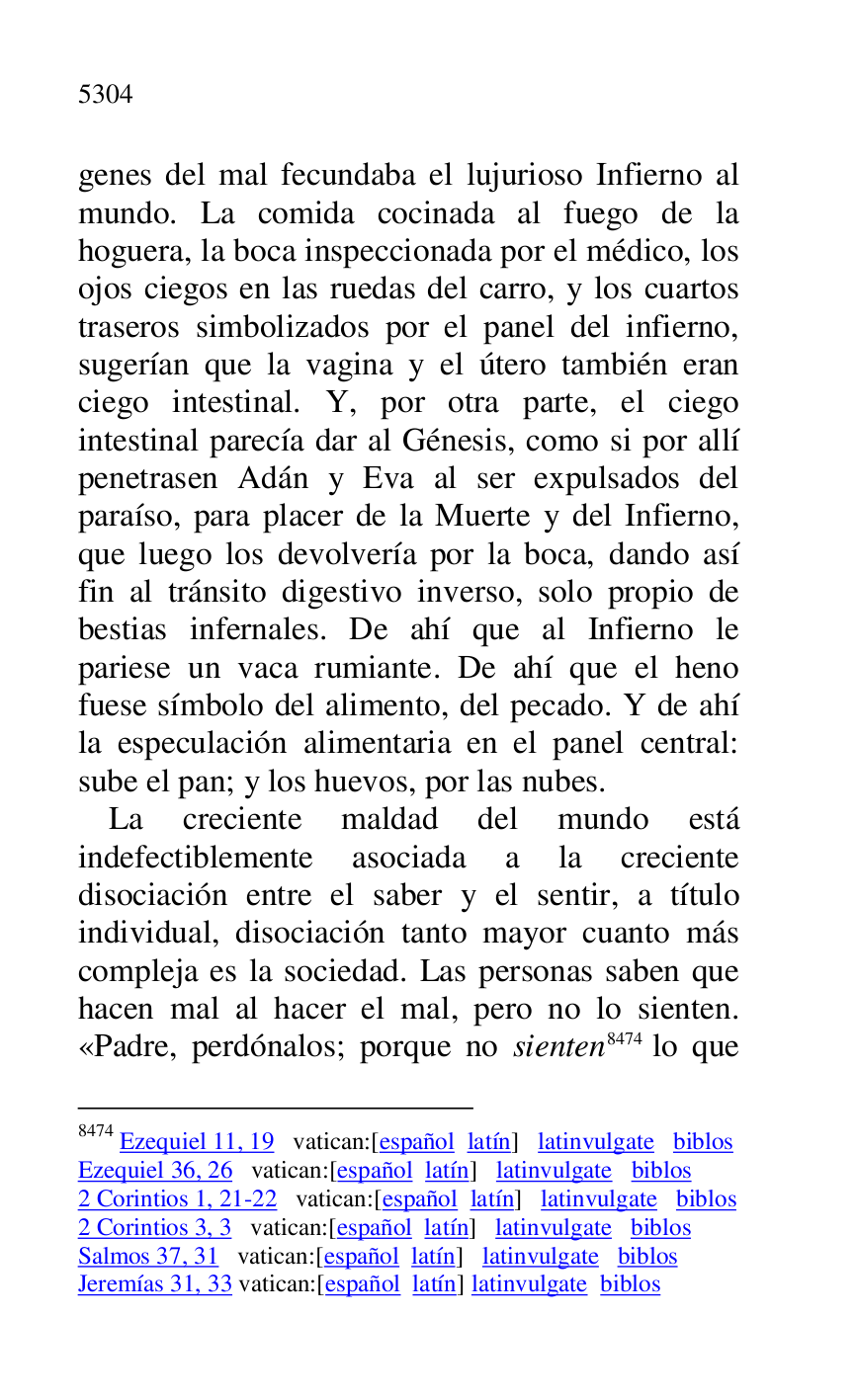 
genes del mal fecundaba el lujurioso Infierno al 
mundo. La comida cocinada al fuego de la 
hoguera, la boca inspeccionada por el médico, los 
ojos ciegos en las ruedas del carro, y los cuartos 
traseros simbolizados por el panel del infierno, 
sugerían que la vagina y el útero también eran 
ciego intestinal. Y, por otra parte, el ciego 
intestinal parecía dar al Génesis, como si por allí 
penetrasen Adán y Eva al ser expulsados del 
paraíso, para placer de la Muerte y del Infierno, 
que luego los devolvería por la boca, dando así 
fin al tránsito digestivo inverso, solo propio de 
bestias infernales. De ahí que al Infierno le 
pariese un vaca rumiante. De ahí que el heno 
fuese símbolo del alimento, del pecado. Y de ahí 
la especulación alimentaria en el panel central: 
sube el pan; y los huevos, por las nubes. 

La creciente maldad del mundo está 
indefectiblemente asociada a la creciente 
disociación entre el saber y el sentir, a título 
individual, disociación tanto mayor cuanto más 
compleja es la sociedad. Las personas saben que 
hacen mal al hacer el mal, pero no lo sienten. 
«Padre, perdónalos; porque no sienten 8474 lo que 

8474 Ezequiel 11, 19 vatican:[español latín] latinvulgate biblos 

Ezequiel 36, 26 vatican:[español latín] latinvulgate biblos 

2 Corintios 1, 21-22 vatican:[español latín] latinvulgate biblos 

2 Corintios 3, 3 vatican:[español latín] latinvulgate biblos 

Salmos 37, 31 vatican:[español latín] latinvulgate biblos 

Jeremías 31, 33 vatican:[español latín] latinvulgate biblos 


