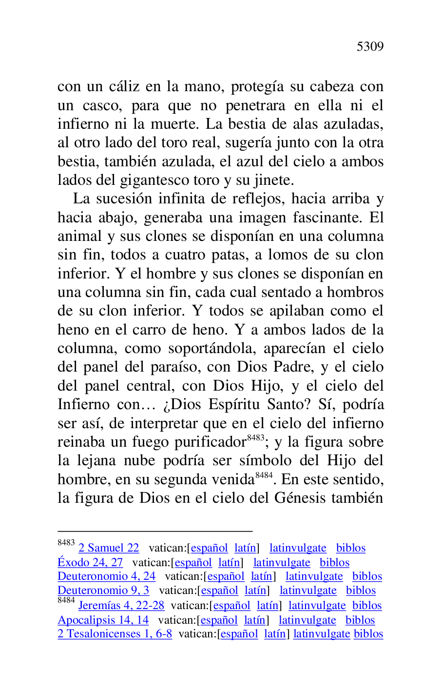 
con un cáliz en la mano, protegía su cabeza con 
un casco, para que no penetrara en ella ni el 
infierno ni la muerte. La bestia de alas azuladas, 
al otro lado del toro real, sugería junto con la otra 
bestia, también azulada, el azul del cielo a ambos 
lados del gigantesco toro y su jinete. 

La sucesión infinita de reflejos, hacia arriba y 
hacia abajo, generaba una imagen fascinante. El 
animal y sus clones se disponían en una columna 
sin fin, todos a cuatro patas, a lomos de su clon 
inferior. Y el hombre y sus clones se disponían en 
una columna sin fin, cada cual sentado a hombros 
de su clon inferior. Y todos se apilaban como el 
heno en el carro de heno. Y a ambos lados de la 
columna, como soportándola, aparecían el cielo 
del panel del paraíso, con Dios Padre, y el cielo 
del panel central, con Dios Hijo, y el cielo del 
Infierno con… ¿Dios Espíritu Santo? Sí, podría 
ser así, de interpretar que en el cielo del infierno 
reinaba un fuego purificador 8483; y la figura sobre 
la lejana nube podría ser símbolo del Hijo del 
hombre, en su segunda venida 8484. En este sentido, 
la figura de Dios en el cielo del Génesis también 

8483 2 Samuel 22 vatican:[español latín] latinvulgate biblos 

Éxodo 24, 27 vatican:[español latín] latinvulgate biblos 

Deuteronomio 4, 24 vatican:[español latín] latinvulgate biblos 

Deuteronomio 9, 3 vatican:[español latín] latinvulgate biblos 

8484 Jeremías 4, 22-28 vatican:[español latín] latinvulgate biblos 

Apocalipsis 14, 14 vatican:[español latín] latinvulgate biblos 

2 Tesalonicenses 1, 6-8 vatican:[español latín] latinvulgate biblos 


