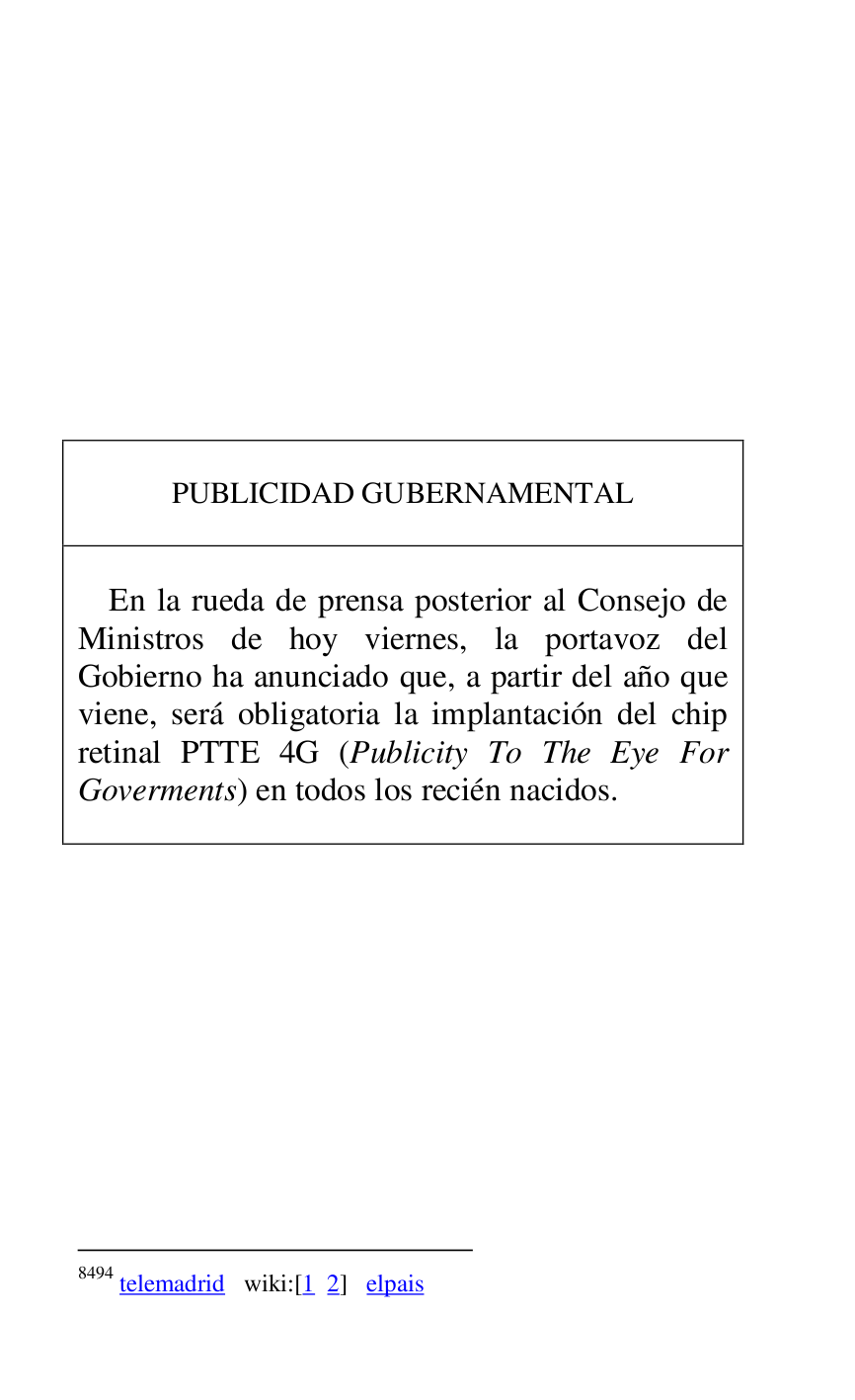 
 

 

 

 

 

 

 

 

 

 

PUBLICIDAD GUBERNAMENTAL 

 

 

En la rueda de prensa posterior al Consejo de 
Ministros de hoy viernes, la portavoz del 
Gobierno ha anunciado que, a partir del año que 
viene, será obligatoria la implantación del chip 
retinal PTTE 4G (Publicity To The Eye For 
Goverments) en todos los recién nacidos. 

 



8494 telemadrid wiki:[1 2] elpais 

 


