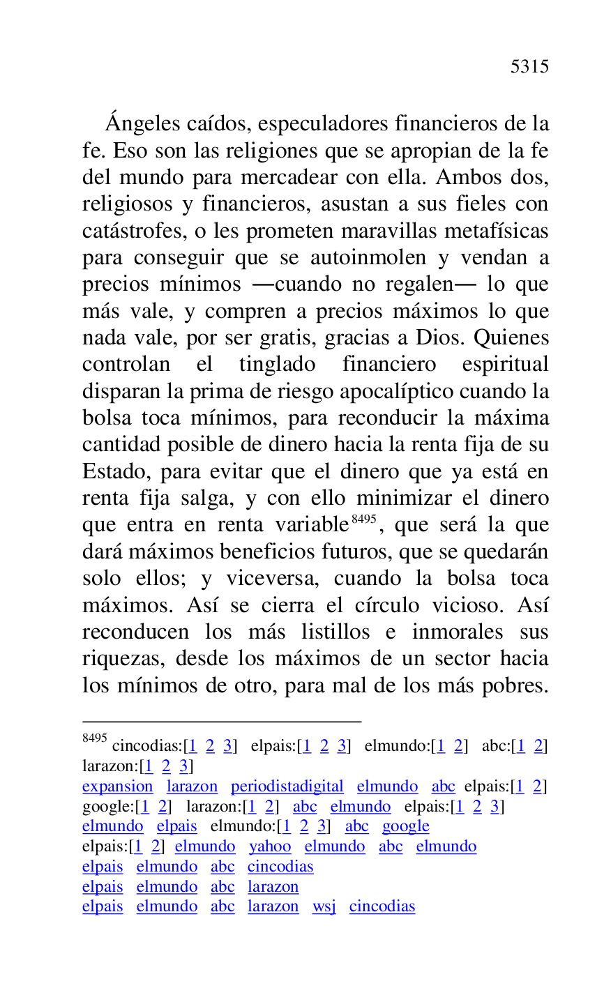 
Ángeles caídos, especuladores financieros de la 
fe. Eso son las religiones que se apropian de la fe 
del mundo para mercadear con ella. Ambos dos, 
religiosos y financieros, asustan a sus fieles con 
catástrofes, o les prometen maravillas metafísicas 
para conseguir que se autoinmolen y vendan a 
precios mínimos .cuando no regalen. lo que 
más vale, y compren a precios máximos lo que 
nada vale, por ser gratis, gracias a Dios. Quienes 
controlan el tinglado financiero espiritual 
disparan la prima de riesgo apocalíptico cuando la 
bolsa toca mínimos, para reconducir la máxima 
cantidad posible de dinero hacia la renta fija de su 
Estado, para evitar que el dinero que ya está en 
renta fija salga, y con ello minimizar el dinero 
que entra en renta variable 8495, que será la que 
dará máximos beneficios futuros, que se quedarán 
solo ellos; y viceversa, cuando la bolsa toca 
máximos. Así se cierra el círculo vicioso. Así 
reconducen los más listillos e inmorales sus 
riquezas, desde los máximos de un sector hacia 
los mínimos de otro, para mal de los más pobres. 

8495 cincodias:[1 2 3] elpais:[1 2 3] elmundo:[1 2] abc:[1 2] 

larazon:[1 2 3] 

expansion larazon periodistadigital elmundo abc elpais:[1 2] 

google:[1 2] larazon:[1 2] abc elmundo elpais:[1 2 3] 

elmundo elpais elmundo:[1 2 3] abc google 

elpais:[1 2] elmundo yahoo elmundo abc elmundo 

elpais elmundo abc cincodias 

elpais elmundo abc larazon 

elpais elmundo abc larazon wsj cincodias 



