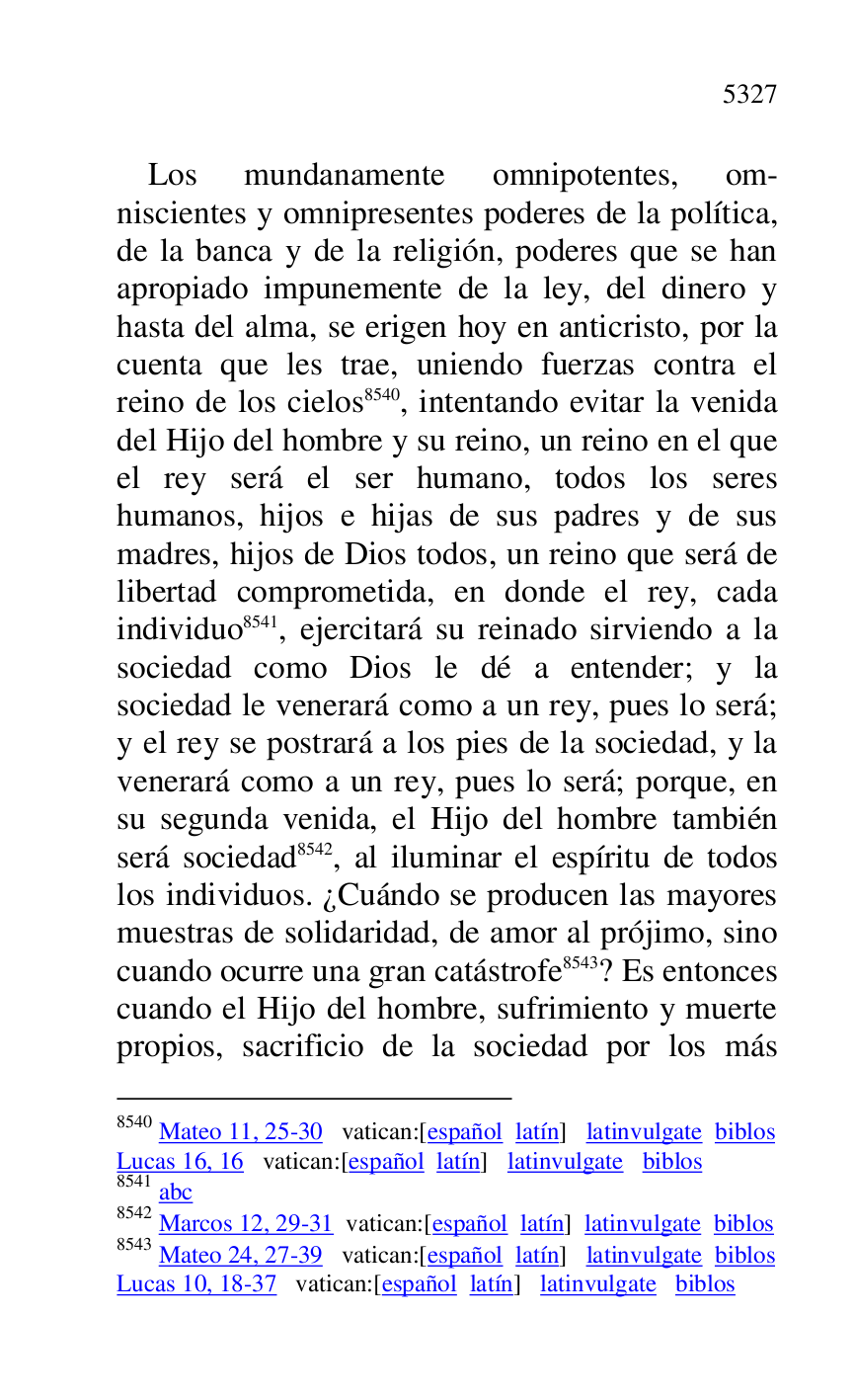 
Los mundanamente omnipotentes, om-
niscientes y omnipresentes poderes de la política, 
de la banca y de la religión, poderes que se han 
apropiado impunemente de la ley, del dinero y 
hasta del alma, se erigen hoy en anticristo, por la 
cuenta que les trae, uniendo fuerzas contra el 
reino de los cielos 8540, intentando evitar la venida 
del Hijo del hombre y su reino, un reino en el que 
el rey será el ser humano, todos los seres 
humanos, hijos e hijas de sus padres y de sus 
madres, hijos de Dios todos, un reino que será de 
libertad comprometida, en donde el rey, cada 
individuo 8541, ejercitará su reinado sirviendo a la 
sociedad como Dios le dé a entender; y la 
sociedad le venerará como a un rey, pues lo será; 
y el rey se postrará a los pies de la sociedad, y la 
venerará como a un rey, pues lo será; porque, en 
su segunda venida, el Hijo del hombre también 
será sociedad 8542, al iluminar el espíritu de todos 
los individuos. ¿Cuándo se producen las mayores 
muestras de solidaridad, de amor al prójimo, sino 
cuando ocurre una gran catástrofe 8543? Es entonces 
cuando el Hijo del hombre, sufrimiento y muerte 
propios, sacrificio de la sociedad por los más 

8540 Mateo 11, 25-30 vatican:[español latín] latinvulgate biblos 

Lucas 16, 16 vatican:[español latín] latinvulgate biblos 

8541 abc 

8542 Marcos 12, 29-31 vatican:[español latín] latinvulgate biblos 

8543 Mateo 24, 27-39 vatican:[español latín] latinvulgate biblos 

Lucas 10, 18-37 vatican:[español latín] latinvulgate biblos 


