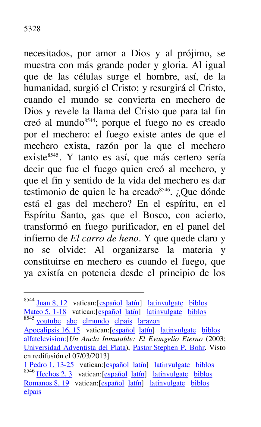 
necesitados, por amor a Dios y al prójimo, se 
muestra con más grande poder y gloria. Al igual 
que de las células surge el hombre, así, de la 
humanidad, surgió el Cristo; y resurgirá el Cristo, 
cuando el mundo se convierta en mechero de 
Dios y revele la llama del Cristo que para tal fin 
creó al mundo 8544; porque el fuego no es creado 
por el mechero: el fuego existe antes de que el 
mechero exista, razón por la que el mechero 
existe 8545. Y tanto es así, que más certero sería 
decir que fue el fuego quien creó al mechero, y 
que el fin y sentido de la vida del mechero es dar 
testimonio de quien le ha creado 8546. ¿Que dónde 
está el gas del mechero? En el espíritu, en el 
Espíritu Santo, gas que el Bosco, con acierto, 
transformó en fuego purificador, en el panel del 
infierno de El carro de heno. Y que quede claro y 
no se olvide: Al organizarse la materia y 
constituirse en mechero es cuando el fuego, que 
ya existía en potencia desde el principio de los 

8544 Juan 8, 12 vatican:[español latín] latinvulgate biblos 

Mateo 5, 1-18 vatican:[español latín] latinvulgate biblos 

8545 youtube abc elmundo elpais larazon 

Apocalipsis 16, 15 vatican:[español latín] latinvulgate biblos 

alfatelevision:[Un Ancla Inmutable: El Evangelio Eterno (2003; 
Universidad Adventista del Plata), Pastor Stephen P. Bohr. Visto 
en redifusión el 07/03/2013] 

1 Pedro 1, 13-25 vatican:[español latín] latinvulgate biblos 

8546 Hechos 2, 3 vatican:[español latín] latinvulgate biblos 

Romanos 8, 19 vatican:[español latín] latinvulgate biblos 

elpais 



