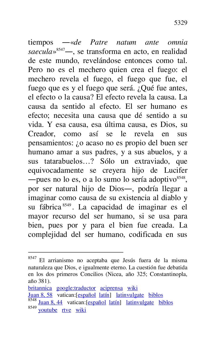 
tiempos .«de Patre natum ante omnia 
saecula» 8547., se transforma en acto, en realidad 
de este mundo, revelándose entonces como tal. 
Pero no es el mechero quien crea el fuego: el 
mechero revela el fuego, el fuego que fue, el 
fuego que es y el fuego que será. ¿Qué fue antes, 
el efecto o la causa? El efecto revela la causa. La 
causa da sentido al efecto. El ser humano es 
efecto; necesita una causa que dé sentido a su 
vida. Y esa causa, esa última causa, es Dios, su 
Creador, como así se le revela en sus 
pensamientos: ¿o acaso no es propio del buen ser 
humano amar a sus padres, y a sus abuelos, y a 
sus tatarabuelos…? Sólo un extraviado, que 
equivocadamente se creyera hijo de Lucifer 
.pues no lo es, o a lo sumo lo sería adoptivo 8548, 
por ser natural hijo de Dios., podría llegar a 
imaginar como causa de su existencia al diablo y 
su fábrica 8549. La capacidad de imaginar es el 
mayor recurso del ser humano, si se usa para 
bien, pues por y para el bien fue creada. La 
complejidad del ser humano, codificada en sus 

8547 El arrianismo no aceptaba que Jesús fuera de la misma 
naturaleza que Dios, e igualmente eterno. La cuestión fue debatida 
en los dos primeros Concilios (Nicea, año 325; Constantinopla, 
año 381). 

britannica google:traductor aciprensa wiki 

Juan 8, 58 vatican:[español latín] latinvulgate biblos 

8548 Juan 8, 44 vatican:[español latín] latinvulgate biblos 

8549 youtube rtve wiki 


