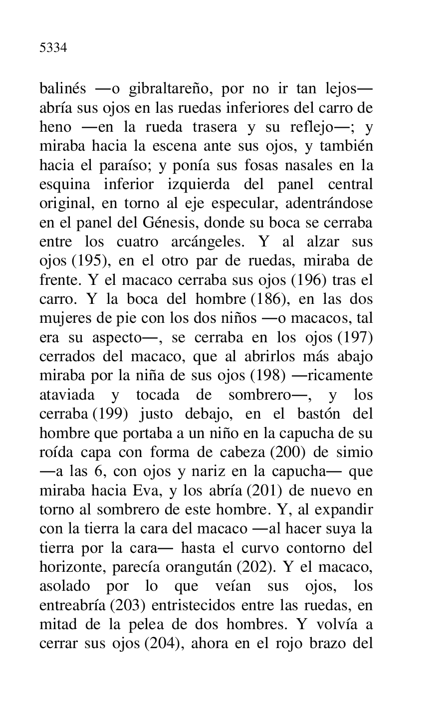 
balinés .o gibraltareño, por no ir tan lejos. 
abría sus ojos en las ruedas inferiores del carro de 
heno .en la rueda trasera y su reflejo.; y 
miraba hacia la escena ante sus ojos, y también 
hacia el paraíso; y ponía sus fosas nasales en la 
esquina inferior izquierda del panel central 
original, en torno al eje especular, adentrándose 
en el panel del Génesis, donde su boca se cerraba 
entre los cuatro arcángeles. Y al alzar sus 
ojos (195), en el otro par de ruedas, miraba de 
frente. Y el macaco cerraba sus ojos (196) tras el 
carro. Y la boca del hombre (186), en las dos 
mujeres de pie con los dos niños .o macacos, tal 
era su aspecto., se cerraba en los ojos (197) 
cerrados del macaco, que al abrirlos más abajo 
miraba por la niña de sus ojos (198) .ricamente 
ataviada y tocada de sombrero., y los 
cerraba (199) justo debajo, en el bastón del 
hombre que portaba a un niño en la capucha de su 
roída capa con forma de cabeza (200) de simio 
.a las 6, con ojos y nariz en la capucha. que 
miraba hacia Eva, y los abría (201) de nuevo en 
torno al sombrero de este hombre. Y, al expandir 
con la tierra la cara del macaco .al hacer suya la 
tierra por la cara. hasta el curvo contorno del 
horizonte, parecía orangután (202). Y el macaco, 
asolado por lo que veían sus ojos, los 
entreabría (203) entristecidos entre las ruedas, en 
mitad de la pelea de dos hombres. Y volvía a 
cerrar sus ojos (204), ahora en el rojo brazo del 


