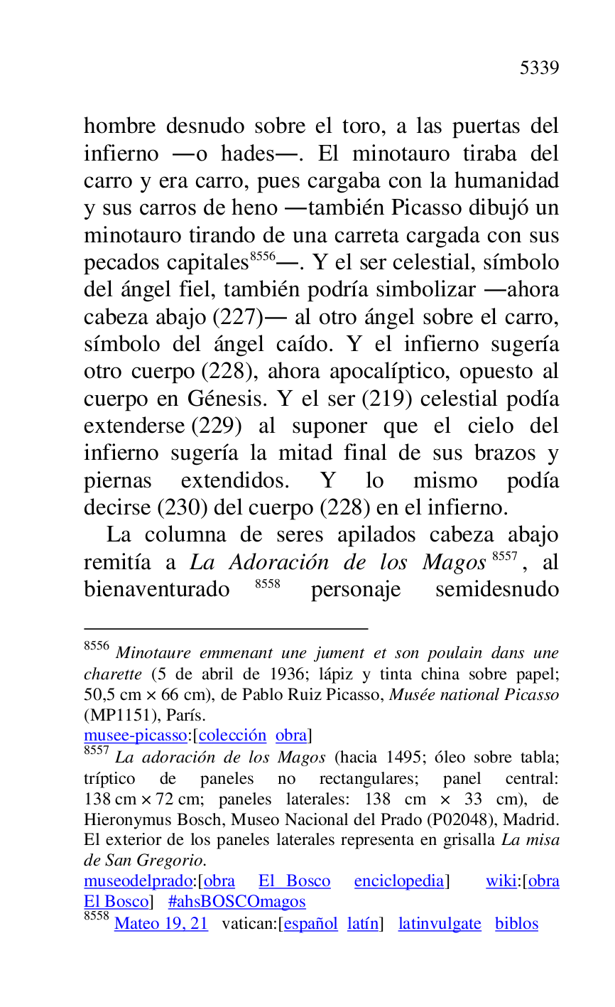 
hombre desnudo sobre el toro, a las puertas del 
infierno .o hades.. El minotauro tiraba del 
carro y era carro, pues cargaba con la humanidad 
y sus carros de heno .también Picasso dibujó un 
minotauro tirando de una carreta cargada con sus 
pecados capitales 8556.. Y el ser celestial, símbolo 
del ángel fiel, también podría simbolizar .ahora 
cabeza abajo (227). al otro ángel sobre el carro, 
símbolo del ángel caído. Y el infierno sugería 
otro cuerpo (228), ahora apocalíptico, opuesto al 
cuerpo en Génesis. Y el ser (219) celestial podía 
extenderse (229) al suponer que el cielo del 
infierno sugería la mitad final de sus brazos y 
piernas extendidos. Y lo mismo podía 
decirse (230) del cuerpo (228) en el infierno. 

8556 Minotaure emmenant une jument et son poulain dans une 
charette (5 de abril de 1936; lápiz y tinta china sobre papel; 
50,5 cm × 66 cm), de Pablo Ruiz Picasso, Musée national Picasso 
(MP1151), París. 
musee-picasso:[colección obra] 

8557 La adoración de los Magos (hacia 1495; óleo sobre tabla; 
tríptico de paneles no rectangulares; panel central: 
138 cm × 72 cm; paneles laterales: 138 cm × 33 cm), de 
Hieronymus Bosch, Museo Nacional del Prado (P02048), Madrid. El exterior de los paneles laterales representa en grisalla La misa 
de San Gregorio. 

museodelprado:[obra El Bosco enciclopedia] wiki:[obra 
El Bosco] #ahsBOSCOmagos 

8558 Mateo 19, 21 vatican:[español latín] latinvulgate biblos 

La columna de seres apilados cabeza abajo 
remitía a La Adoración de los Magos 8557, al 
bienaventurado 8558 personaje semidesnudo 



