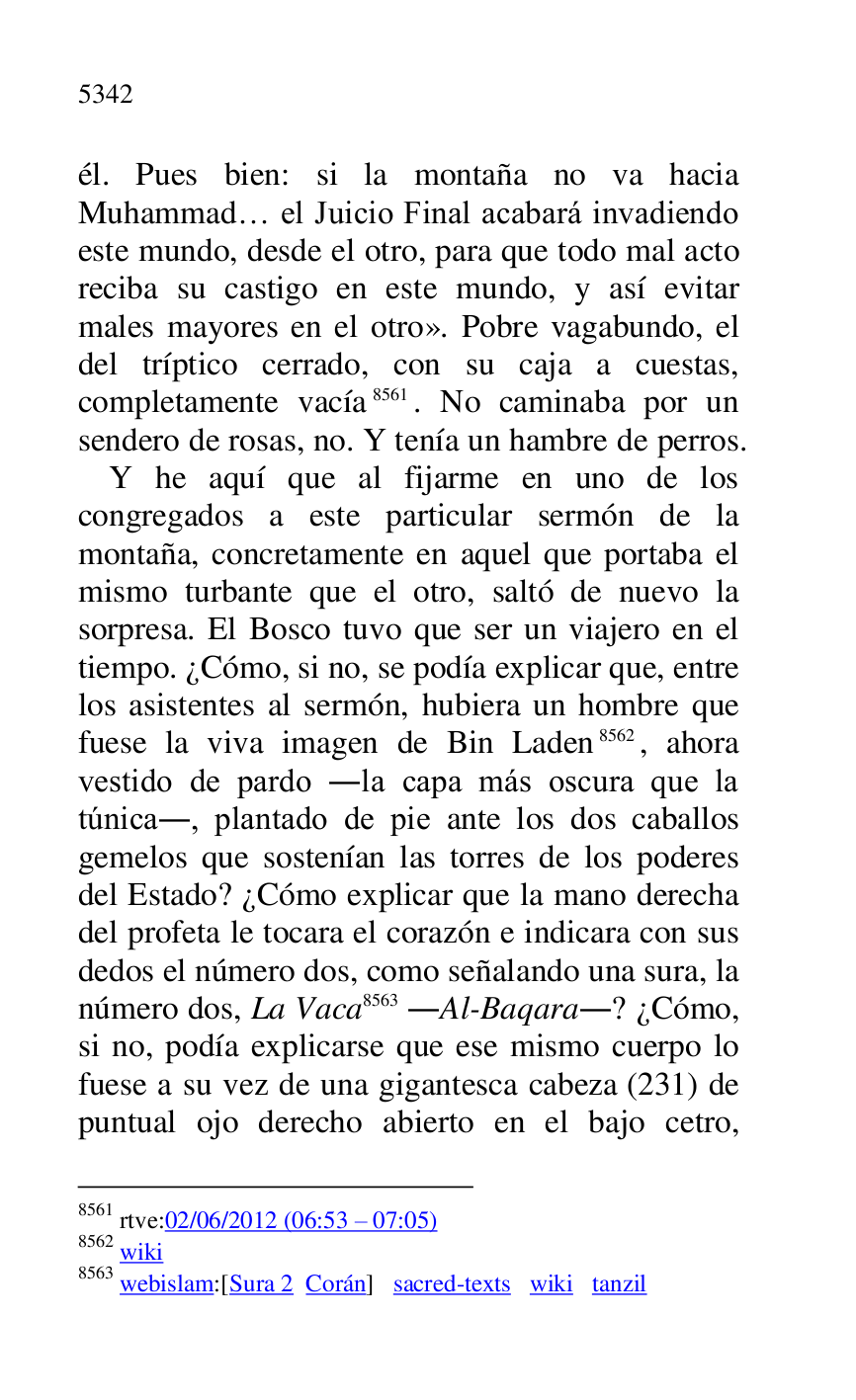 
él. Pues bien: si la montaña no va hacia 
Muhammad… el Juicio Final acabará invadiendo 
este mundo, desde el otro, para que todo mal acto 
reciba su castigo en este mundo, y así evitar 
males mayores en el otro». Pobre vagabundo, el 
del tríptico cerrado, con su caja a cuestas, 
completamente vacía 8561. No caminaba por un 
sendero de rosas, no. Y tenía un hambre de perros. 

8561 rtve:02/06/2012 (06:53 R 07:05) 

8562 wiki 

8563 webislam:[Sura 2 Corán] sacred-texts wiki tanzil 

Y he aquí que al fijarme en uno de los 
congregados a este particular sermón de la 
montaña, concretamente en aquel que portaba el 
mismo turbante que el otro, saltó de nuevo la 
sorpresa. El Bosco tuvo que ser un viajero en el 
tiempo. ¿Cómo, si no, se podía explicar que, entre 
los asistentes al sermón, hubiera un hombre que 
fuese la viva imagen de Bin Laden 8562, ahora 
vestido de pardo .la capa más oscura que la 
túnica., plantado de pie ante los dos caballos 
gemelos que sostenían las torres de los poderes 
del Estado? ¿Cómo explicar que la mano derecha 
del profeta le tocara el corazón e indicara con sus 
dedos el número dos, como señalando una sura, la 
número dos, La Vaca 8563 .Al-Baqara.? ¿Cómo, 
si no, podía explicarse que ese mismo cuerpo lo 
fuese a su vez de una gigantesca cabeza (231) de 
puntual ojo derecho abierto en el bajo cetro, 


