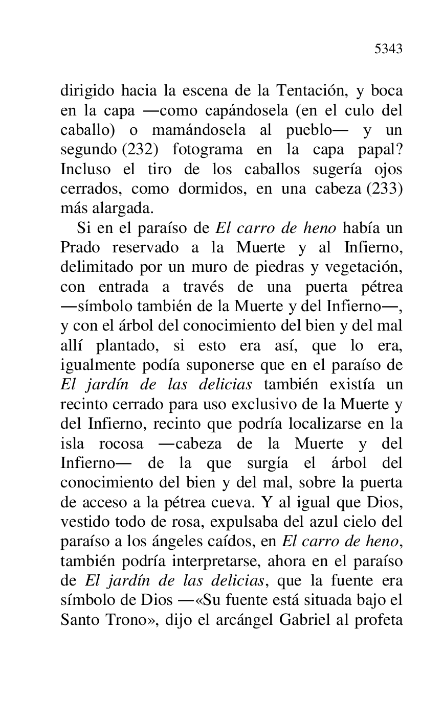 
dirigido hacia la escena de la Tentación, y boca 
en la capa .como capándosela (en el culo del 
caballo) o mamándosela al pueblo. y un 
segundo (232) fotograma en la capa papal? 
Incluso el tiro de los caballos sugería ojos 
cerrados, como dormidos, en una cabeza (233) 
más alargada. 

Si en el paraíso de El carro de heno había un 
Prado reservado a la Muerte y al Infierno, 
delimitado por un muro de piedras y vegetación, 
con entrada a través de una puerta pétrea 
.símbolo también de la Muerte y del Infierno., 
y con el árbol del conocimiento del bien y del mal 
allí plantado, si esto era así, que lo era, 
igualmente podía suponerse que en el paraíso de 
El jardín de las delicias también existía un 
recinto cerrado para uso exclusivo de la Muerte y 
del Infierno, recinto que podría localizarse en la 
isla rocosa .cabeza de la Muerte y del 
Infierno. de la que surgía el árbol del 
conocimiento del bien y del mal, sobre la puerta 
de acceso a la pétrea cueva. Y al igual que Dios, 
vestido todo de rosa, expulsaba del azul cielo del 
paraíso a los ángeles caídos, en El carro de heno, 
también podría interpretarse, ahora en el paraíso 
de El jardín de las delicias, que la fuente era 
símbolo de Dios .«Su fuente está situada bajo el 
Santo Trono», dijo el arcángel Gabriel al profeta 


