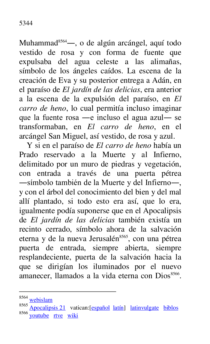 
Muhammad 8564., o de algún arcángel, aquí todo 
vestido de rosa y con forma de fuente que 
expulsaba del agua celeste a las alimañas, 
símbolo de los ángeles caídos. La escena de la 
creación de Eva y su posterior entrega a Adán, en 
el paraíso de El jardín de las delicias, era anterior 
a la escena de la expulsión del paraíso, en El 
carro de heno, lo cual permitía incluso imaginar 
que la fuente rosa .e incluso el agua azul. se 
transformaban, en El carro de heno, en el 
arcángel San Miguel, así vestido, de rosa y azul. 

8564 webislam 

8565 Apocalipsis 21 vatican:[español latín] latinvulgate biblos 

8566 youtube rtve wiki 

Y si en el paraíso de El carro de heno había un 
Prado reservado a la Muerte y al Infierno, 
delimitado por un muro de piedras y vegetación, 
con entrada a través de una puerta pétrea 
.símbolo también de la Muerte y del Infierno., 
y con el árbol del conocimiento del bien y del mal 
allí plantado, si todo esto era así, que lo era, 
igualmente podía suponerse que en el Apocalipsis 
de El jardín de las delicias también existía un 
recinto cerrado, símbolo ahora de la salvación 
eterna y de la nueva Jerusalén 8565, con una pétrea 
puerta de entrada, siempre abierta, siempre 
resplandeciente, puerta de la salvación hacia la 
que se dirigían los iluminados por el nuevo 
amanecer, llamados a la vida eterna con Dios 8566. 



