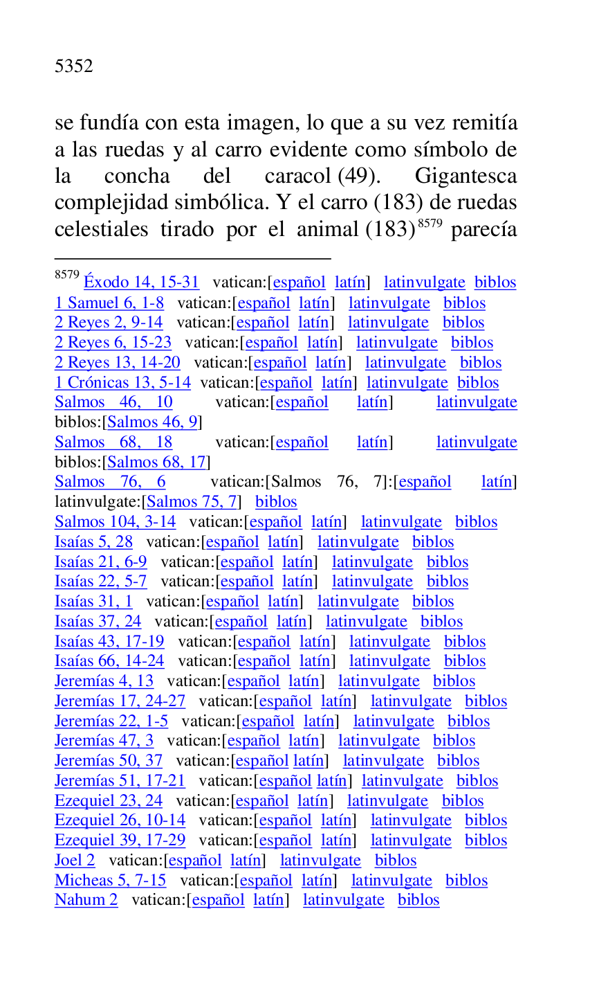 
se fundía con esta imagen, lo que a su vez remitía 
a las ruedas y al carro evidente como símbolo de 
la concha del caracol (49). Gigantesca 
complejidad simbólica. Y el carro (183) de ruedas 
celestiales tirado por el animal (183) 8579 parecía 

8579 Éxodo 14, 15-31 vatican:[español latín] latinvulgate biblos 

1 Samuel 6, 1-8 vatican:[español latín] latinvulgate biblos 

2 Reyes 2, 9-14 vatican:[español latín] latinvulgate biblos 

2 Reyes 6, 15-23 vatican:[español latín] latinvulgate biblos 

2 Reyes 13, 14-20 vatican:[español latín] latinvulgate biblos 

1 Crónicas 13, 5-14 vatican:[español latín] latinvulgate biblos 

Salmos 46, 10 vatican:[español latín] latinvulgate 
biblos:[Salmos 46, 9] 

Salmos 68, 18 vatican:[español latín] latinvulgate 
biblos:[Salmos 68, 17] 

Salmos 76, 6 vatican:[Salmos 76, 7]:[español latín] 
latinvulgate:[Salmos 75, 7] biblos 

Salmos 104, 3-14 vatican:[español latín] latinvulgate biblos 

Isaías 5, 28 vatican:[español latín] latinvulgate biblos 

Isaías 21, 6-9 vatican:[español latín] latinvulgate biblos 

Isaías 22, 5-7 vatican:[español latín] latinvulgate biblos 

Isaías 31, 1 vatican:[español latín] latinvulgate biblos 

Isaías 37, 24 vatican:[español latín] latinvulgate biblos 

Isaías 43, 17-19 vatican:[español latín] latinvulgate biblos 

Isaías 66, 14-24 vatican:[español latín] latinvulgate biblos 

Jeremías 4, 13 vatican:[español latín] latinvulgate biblos 

Jeremías 17, 24-27 vatican:[español latín] latinvulgate biblos 

Jeremías 22, 1-5 vatican:[español latín] latinvulgate biblos 

Jeremías 47, 3 vatican:[español latín] latinvulgate biblos 

Jeremías 50, 37 vatican:[español latín] latinvulgate biblos 

Jeremías 51, 17-21 vatican:[español latín] latinvulgate biblos 

Ezequiel 23, 24 vatican:[español latín] latinvulgate biblos 

Ezequiel 26, 10-14 vatican:[español latín] latinvulgate biblos 

Ezequiel 39, 17-29 vatican:[español latín] latinvulgate biblos 

Joel 2 vatican:[español latín] latinvulgate biblos 

Micheas 5, 7-15 vatican:[español latín] latinvulgate biblos 

Nahum 2 vatican:[español latín] latinvulgate biblos 


