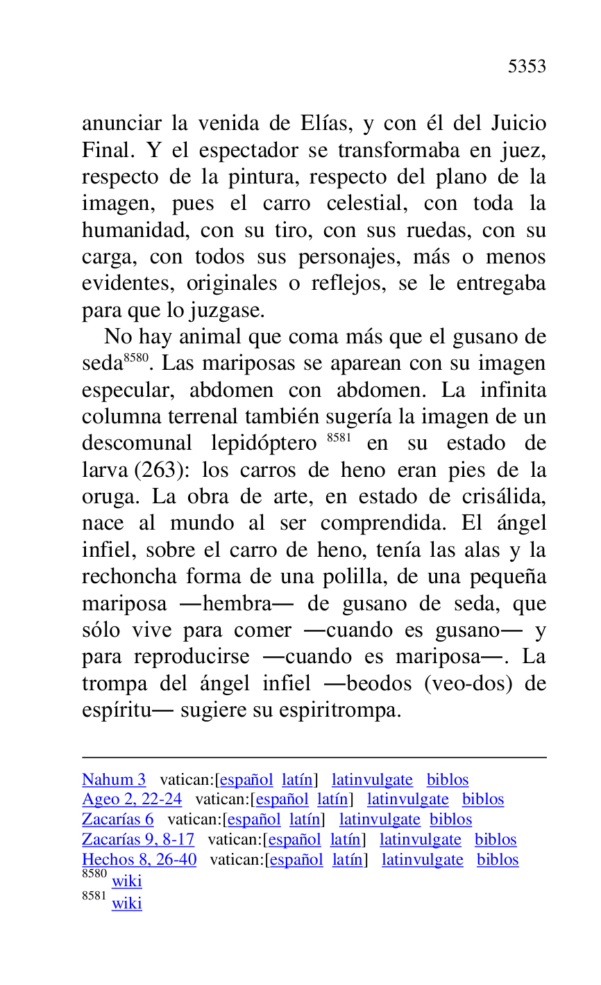 
Nahum 3 vatican:[español latín] latinvulgate biblos 

Ageo 2, 22-24 vatican:[español latín] latinvulgate biblos 

Zacarías 6 vatican:[español latín] latinvulgate biblos 

Zacarías 9, 8-17 vatican:[español latín] latinvulgate biblos 

Hechos 8, 26-40 vatican:[español latín] latinvulgate biblos 

8580 wiki 

8581 wiki 

anunciar la venida de Elías, y con él del Juicio 
Final. Y el espectador se transformaba en juez, 
respecto de la pintura, respecto del plano de la 
imagen, pues el carro celestial, con toda la 
humanidad, con su tiro, con sus ruedas, con su 
carga, con todos sus personajes, más o menos 
evidentes, originales o reflejos, se le entregaba 
para que lo juzgase. 

No hay animal que coma más que el gusano de 
seda 8580. Las mariposas se aparean con su imagen 
especular, abdomen con abdomen. La infinita 
columna terrenal también sugería la imagen de un 
descomunal lepidóptero 8581 en su estado de 
larva (263): los carros de heno eran pies de la 
oruga. La obra de arte, en estado de crisálida, 
nace al mundo al ser comprendida. El ángel 
infiel, sobre el carro de heno, tenía las alas y la 
rechoncha forma de una polilla, de una pequeña 
mariposa .hembra. de gusano de seda, que 
sólo vive para comer .cuando es gusano. y 
para reproducirse .cuando es mariposa.. La 
trompa del ángel infiel .beodos (veo-dos) de 
espíritu. sugiere su espiritrompa. 


