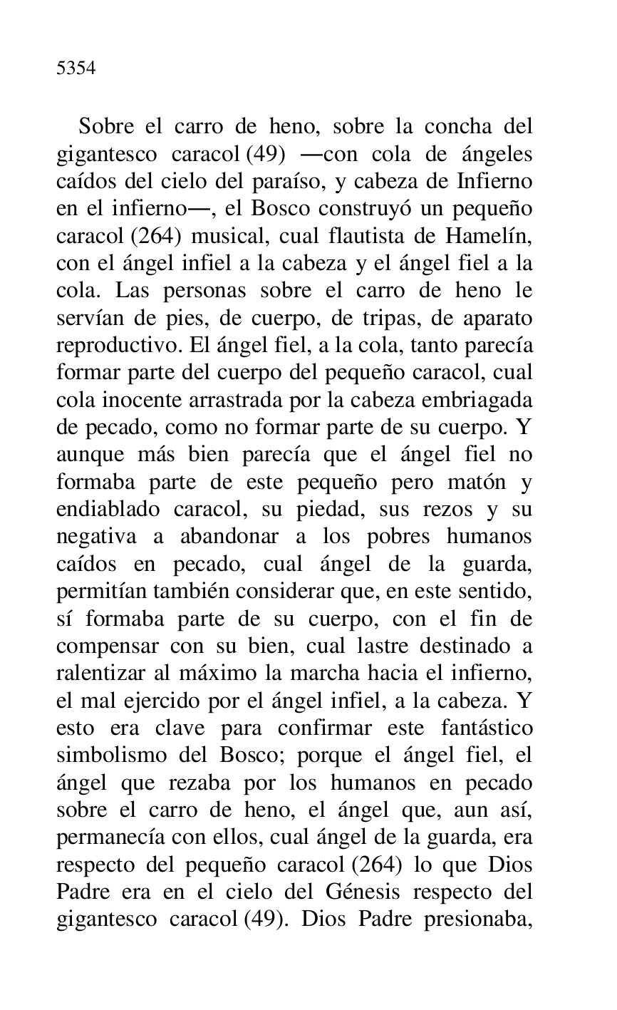 
Sobre el carro de heno, sobre la concha del 
gigantesco caracol (49) .con cola de ángeles 
caídos del cielo del paraíso, y cabeza de Infierno 
en el infierno., el Bosco construyó un pequeño 
caracol (264) musical, cual flautista de Hamelín, 
con el ángel infiel a la cabeza y el ángel fiel a la 
cola. Las personas sobre el carro de heno le 
servían de pies, de cuerpo, de tripas, de aparato 
reproductivo. El ángel fiel, a la cola, tanto parecía 
formar parte del cuerpo del pequeño caracol, cual 
cola inocente arrastrada por la cabeza embriagada 
de pecado, como no formar parte de su cuerpo. Y 
aunque más bien parecía que el ángel fiel no 
formaba parte de este pequeño pero matón y 
endiablado caracol, su piedad, sus rezos y su 
negativa a abandonar a los pobres humanos 
caídos en pecado, cual ángel de la guarda, 
permitían también considerar que, en este sentido, 
sí formaba parte de su cuerpo, con el fin de 
compensar con su bien, cual lastre destinado a 
ralentizar al máximo la marcha hacia el infierno, 
el mal ejercido por el ángel infiel, a la cabeza. Y 
esto era clave para confirmar este fantástico 
simbolismo del Bosco; porque el ángel fiel, el 
ángel que rezaba por los humanos en pecado 
sobre el carro de heno, el ángel que, aun así, 
permanecía con ellos, cual ángel de la guarda, era 
respecto del pequeño caracol (264) lo que Dios 
Padre era en el cielo del Génesis respecto del 
gigantesco caracol (49). Dios Padre presionaba, 


