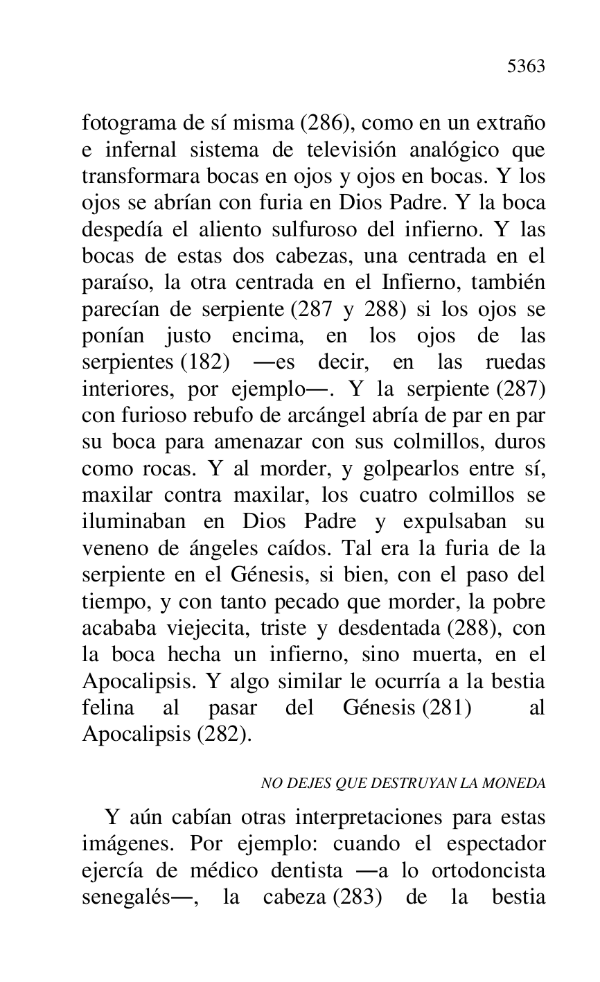 
fotograma de sí misma (286), como en un extraño 
e infernal sistema de televisión analógico que 
transformara bocas en ojos y ojos en bocas. Y los 
ojos se abrían con furia en Dios Padre. Y la boca 
despedía el aliento sulfuroso del infierno. Y las 
bocas de estas dos cabezas, una centrada en el 
paraíso, la otra centrada en el Infierno, también 
parecían de serpiente (287 y 288) si los ojos se 
ponían justo encima, en los ojos de las 
serpientes (182) .es decir, en las ruedas 
interiores, por ejemplo.. Y la serpiente (287) 
con furioso rebufo de arcángel abría de par en par 
su boca para amenazar con sus colmillos, duros 
como rocas. Y al morder, y golpearlos entre sí, 
maxilar contra maxilar, los cuatro colmillos se 
iluminaban en Dios Padre y expulsaban su 
veneno de ángeles caídos. Tal era la furia de la 
serpiente en el Génesis, si bien, con el paso del 
tiempo, y con tanto pecado que morder, la pobre 
acababa viejecita, triste y desdentada (288), con 
la boca hecha un infierno, sino muerta, en el 
Apocalipsis. Y algo similar le ocurría a la bestia 
felina al pasar del Génesis (281) al 
Apocalipsis (282). 

NO DEJES QUE DESTRUYAN LA MONEDA 

Y aún cabían otras interpretaciones para estas 
imágenes. Por ejemplo: cuando el espectador 
ejercía de médico dentista .a lo ortodoncista 
senegalés., la cabeza (283) de la bestia 


