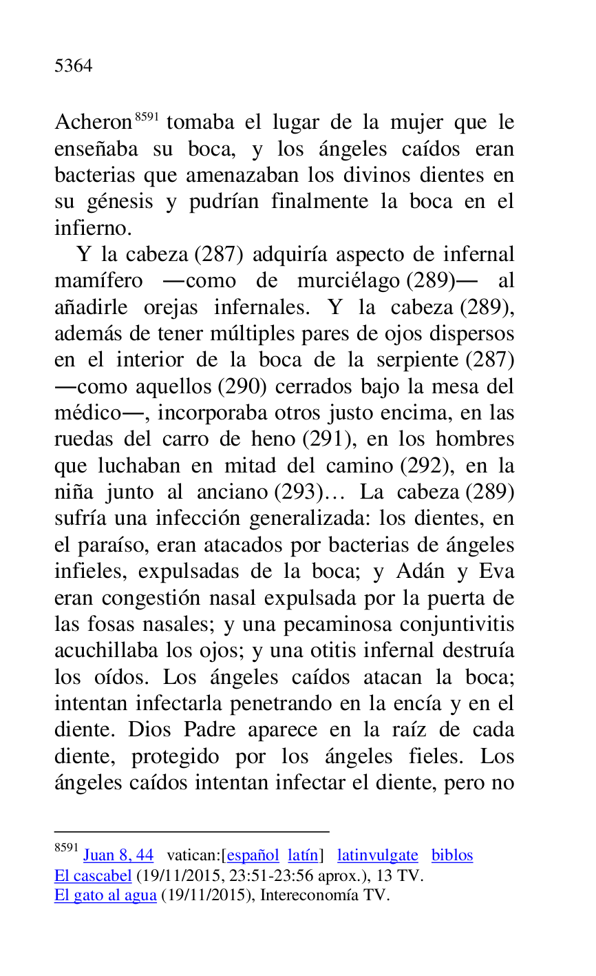 
Acheron 8591 tomaba el lugar de la mujer que le 
enseñaba su boca, y los ángeles caídos eran 
bacterias que amenazaban los divinos dientes en 
su génesis y pudrían finalmente la boca en el 
infierno. 

8591 Juan 8, 44 vatican:[español latín] latinvulgate biblos 

El cascabel (19/11/2015, 23:51-23:56 aprox.), 13 TV. 

El gato al agua (19/11/2015), Intereconomía TV. 

Y la cabeza (287) adquiría aspecto de infernal 
mamífero .como de murciélago (289). al 
añadirle orejas infernales. Y la cabeza (289), 
además de tener múltiples pares de ojos dispersos 
en el interior de la boca de la serpiente (287) 
.como aquellos (290) cerrados bajo la mesa del 
médico., incorporaba otros justo encima, en las 
ruedas del carro de heno (291), en los hombres 
que luchaban en mitad del camino (292), en la 
niña junto al anciano (293)… La cabeza (289) 
sufría una infección generalizada: los dientes, en 
el paraíso, eran atacados por bacterias de ángeles 
infieles, expulsadas de la boca; y Adán y Eva 
eran congestión nasal expulsada por la puerta de 
las fosas nasales; y una pecaminosa conjuntivitis 
acuchillaba los ojos; y una otitis infernal destruía 
los oídos. Los ángeles caídos atacan la boca; 
intentan infectarla penetrando en la encía y en el 
diente. Dios Padre aparece en la raíz de cada 
diente, protegido por los ángeles fieles. Los 
ángeles caídos intentan infectar el diente, pero no 


